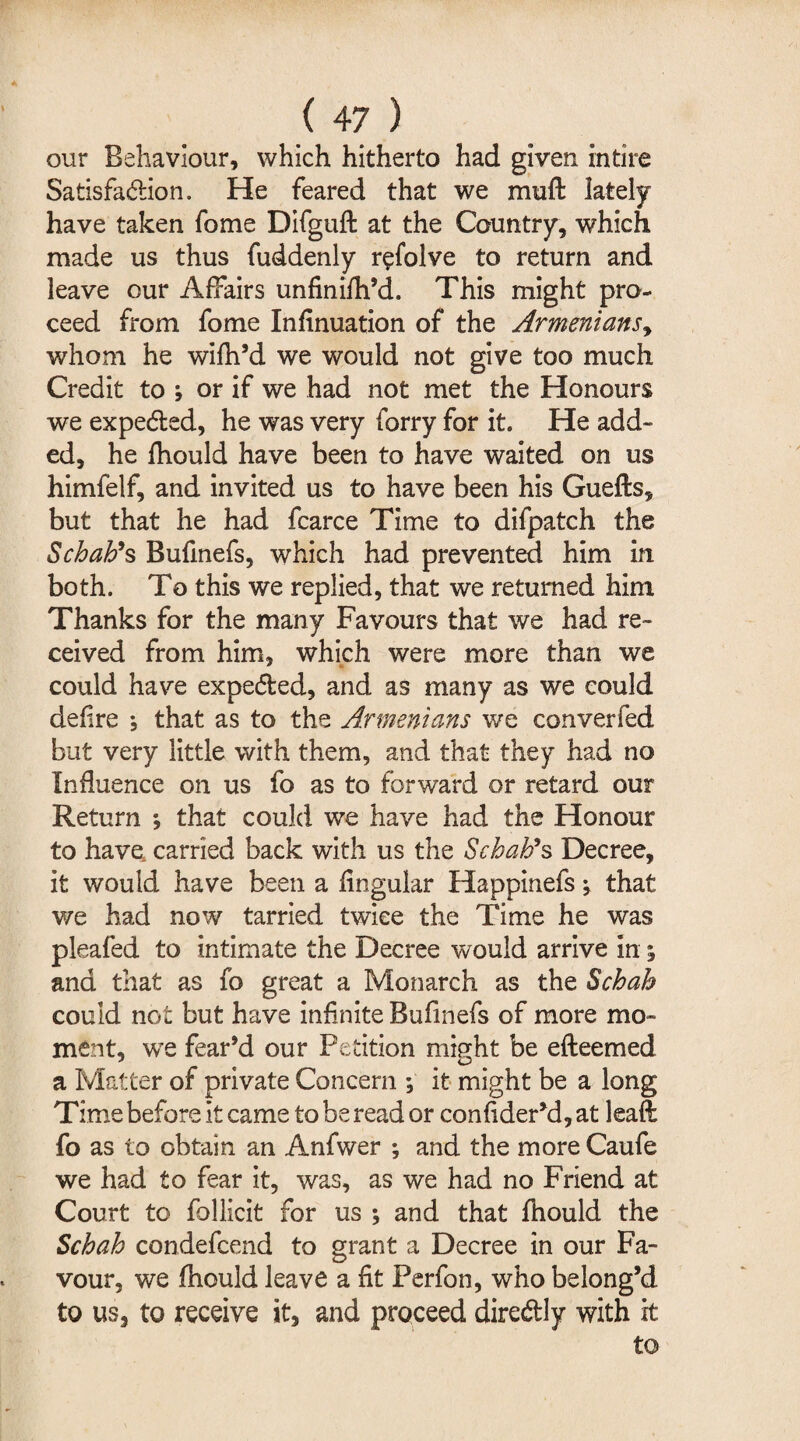 our Behaviour, which hitherto had given intire Satisfa&ion. He feared that we muft lately have taken fome Difguft at the Country, which made us thus fuddenly r^folve to return and leave our Affairs unfinifh’d. This might pro¬ ceed from fome Infinuation of the Armenians, whom he wifh’d we would not give too much Credit to \ or if we had not met the Honours we expedled, he was very forry for it. He add¬ ed, he fhould have been to have waited on us himfelf, and invited us to have been his Gueffcs, but that he had fcarce Time to difpatch the Scbab9s Bufinefs, which had prevented him in both. To this we replied, that we returned him Thanks for the many Favours that we had re¬ ceived from him, which were more than we could have expelled, and as many as we could defire *, that as to the Armenians v/e converfed but very little with them, and that they had no Influence on us fo as to forward or retard our Return *, that could we have had the Honour to have carried back with us the Scbab9s Decree, it would have been a lingular Happinefs \ that v/e had now tarried twice the Time he was pleafed to intimate the Decree would arrive in ^ and that as fo great a Monarch as the Scbab could not but have infinite Bufinefs of more mo¬ ment, we fear’d our Petition miffht be efteemed a Matter of private Concern ; it might be a long Time before it came to be read or confider’d, at leaf!: fo as to obtain an Anfwer ; and the more Caufe we had to fear it, was, as we had no Friend at Court to follicit for us ; and that fhould the Scbab condefcend to grant a Decree in our Fa¬ vour, we fhould leave a fit Perfon, who belong’d to us, to receive it, and proceed dire&ly with it to