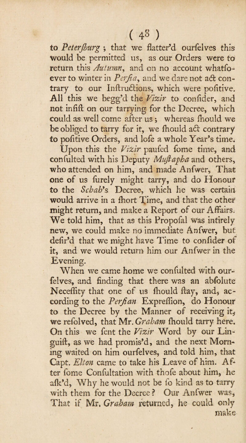 to Peterjhurg *, that we flatter’d ourfeives this would be permitted us, as our Orders were to return this Autumn, and on no account whatfo- ever to winter in Pcrfia, and we dare not ad: con¬ trary to our In ft ructions, which were pofitive. All this we begg’d the Vizir to confider, and not infift on our tarrying for the Decree, which could as well come after us ; whereas fnould we be obliged to tarry for it, we fhould act contrary to pofitive Orders, and lofe a whole Year’s time. Upon this the Vizir paufed fome time, and confulted with his Deputy Mufiapha and others, who attended on him, and made Anfwer, That one of us furely might tarry, and do Honour to the Schah9s Decree, which he was certain would arrive in a fliort Time, and that the other might return, and make a Report of our Affairs. We told him, that as this Propofal was intirely new, we could make no immediate Anfwer, but defir’d that we might have Time to confider of it, and we would return him our Anfwer in the Evening. When we came home we confulted with our¬ feives, and finding that there was an abfolute Neceflity that one of us fhould ftay, and, ac¬ cording to the Perjian Expreffion, do Honour to the Decree by the Manner of receiving it, we refolved, that Mr. Graham fhould tarry here. On this we fent the Vizir Word by our Lin- guift, as we had promis’d, and the next Morn¬ ing waited on him ourfeives, and told him, that Capt. Elton came to take his Leave of him. Af¬ ter fome Confultation with thofe about him, he afk’d, Why he would not be fo kind as to tarry with them for the Decree ? Our Anfwer was. That if Mr, Graham returned, he could only make