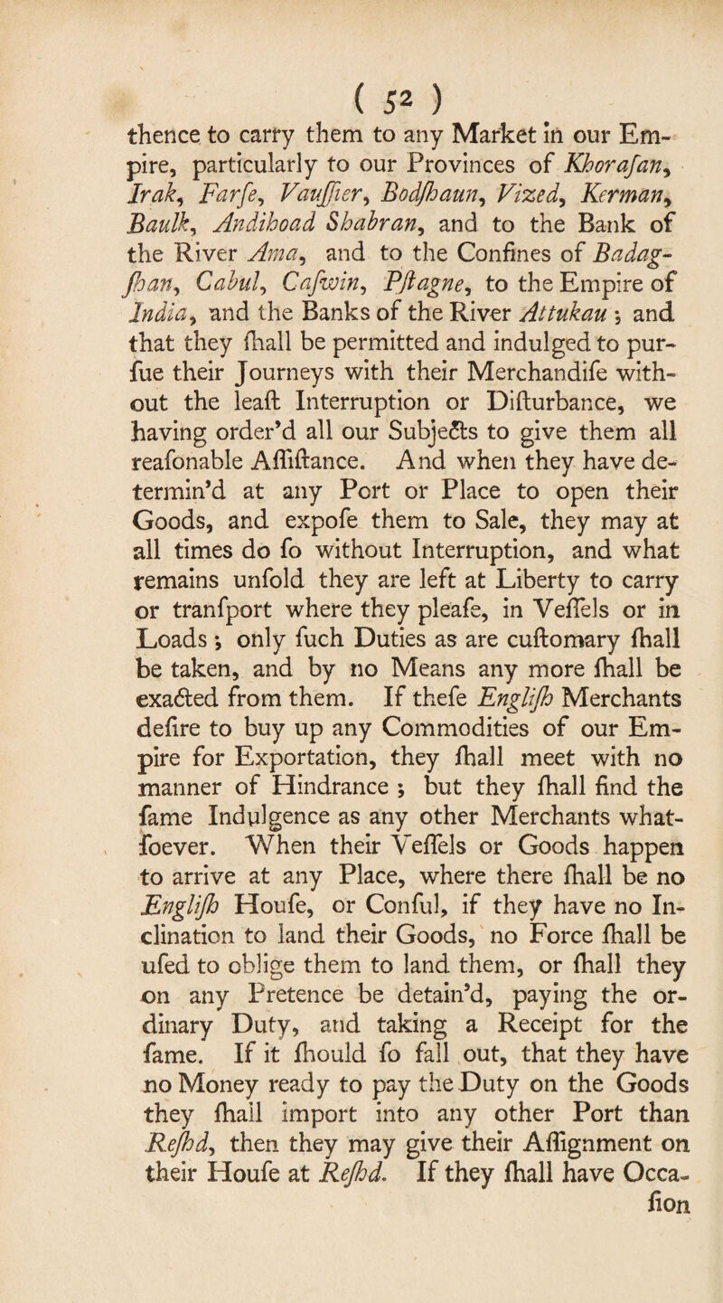 thence to carry them to any Market In our Em¬ pire, particularly to our Provinces of Kborafan, Irak, Farfe, Vaujfier, Bodfhaun, Vized, Kerman * Baulky Andihoad Shabran, and to the Bank of the River Ama^ and to the Confines of Badag- Jhan, Cabul, Cafwin, Pft ague, to the Empire of India) and the Banks of the River Attukau *, and that they fhall be permitted and indulged to pur- fue their Journeys with their Merchandife with¬ out the lead: Interruption or Di(turbance, we having order’d all our Subjects to give them all reafonable Affiftance. And when they have de¬ termin’d at any Port or Place to open their Goods, and expofe them to Sale, they may at all times do fo without Interruption, and what remains unfold they are left at Liberty to carry or tranfport where they pleafe, in VefTels or in Loads *, only fuch Duties as are cuftomary fhall be taken, and by no Means any more fhall be exa6ted from them. If thefe Englijh Merchants defire to buy up any Commodities of our Em¬ pire for Exportation, they fhall meet with no manner of Hindrance ; but they fhall find the fame Indulgence as any other Merchants what- foever. When their VefTels or Goods happen to arrive at any Place, where there fhall be no Englijh Houfe, or Conful, if they have no In¬ clination to land their Goods, no Force fhall be ufed to oblige them to land them, or fhall they on any Pretence be detain’d, paying the or¬ dinary Duty, and taking a Receipt for the fame. If it fhould fo fall out, that they have no Money ready to pay the Duty on the Goods they fhall import into any other Port than Rejhd, then they may give their Alignment on their Houfe at Rejhd. If they fhall have Occa~ fion