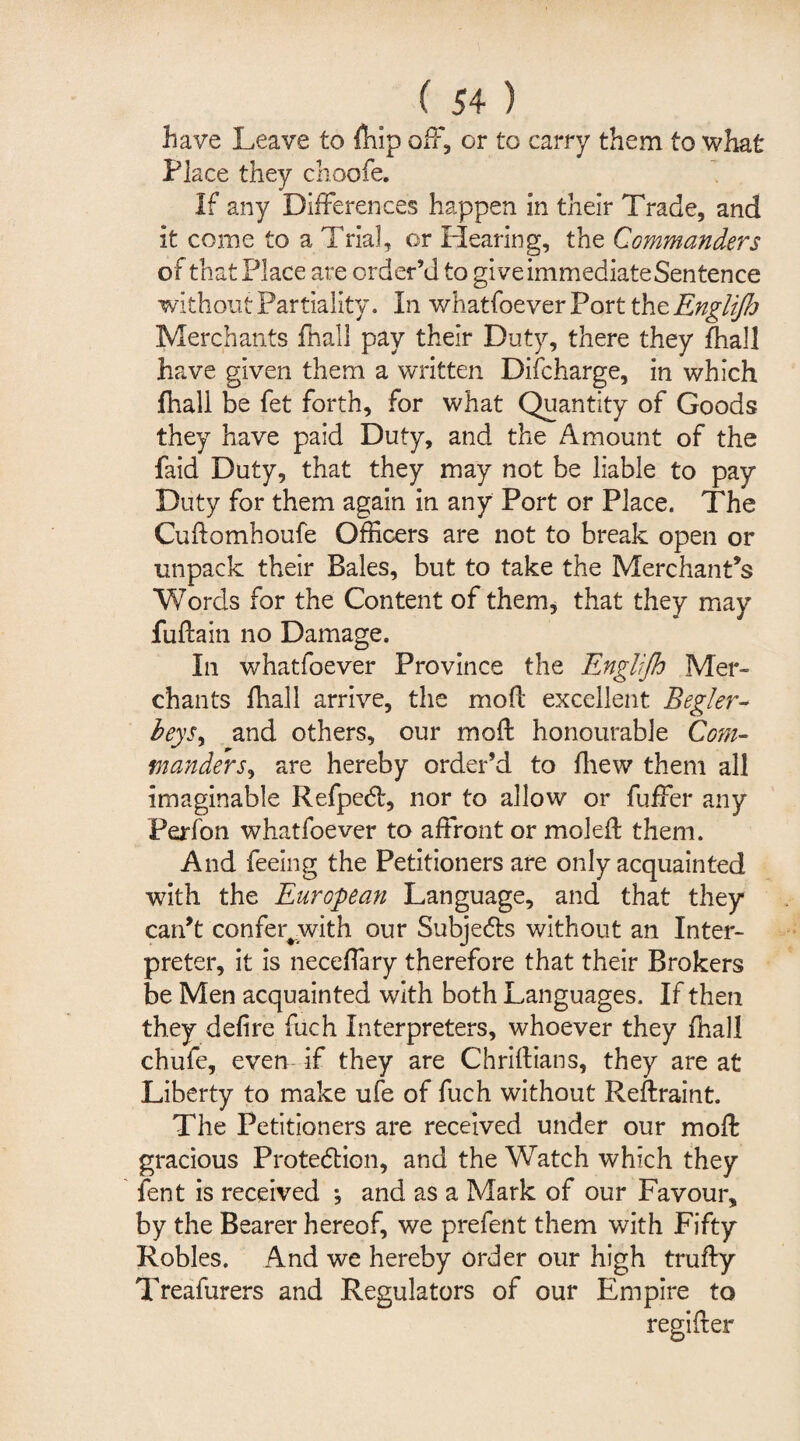 have Leave to fhip off, or to carry them to what Place they choofe. If any Differences happen in their Trade, and it come to a Trial, or Hearing, the Commanders of that Place are order’d to giveimmediateSentence without Partiality. In whatfoever Port the Englifa Merchants fhall pay their Duty, there they fhall have given them a written Discharge, in which fhall be fet forth, for what Quantity of Goods they have paid Duty, and the Amount of the faid Duty, that they may not be liable to pay Duty for them again in any Port or Place. The Cudomhoufe Officers are not to break open or unpack their Bales, but to take the Merchant’s Words for the Content of them, that they may fudain no Damage. In whatfoever Province the Engiijh Mer¬ chants fhall arrive, the mod excellent Begler- beysy and others, our mod honourable Com- manders, are hereby order’d to fhew them all imaginable Refpedl, nor to allow or fuffer any Ferfon whatfoever to affront or moled them. And feeing the Petitioners are only acquainted with the European Language, and that they can’t confer#with our Subjects without an Inter¬ preter, it is neceffary therefore that their Brokers be Men acquainted with both Languages. If then they defire fuch Interpreters, whoever they fhall chufe, even if they are Chridians, they are at Liberty to make ufe of fuch without Redraint. The Petitioners are received under our mod gracious Protedlion, and the Watch which they lent is received •, and as a Mark of our Favour, by the Bearer hereof, we prefent them with Fifty Robles. And we hereby order our high trudy Treafurers and Regulators of our Empire to regider