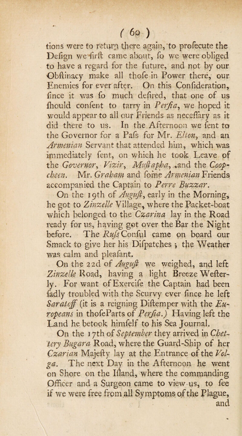 tions were to return there again, to profecute the Defign we firft came about, fo we were obliged to have a regard for the future, and not by our Obftinacy make all thofe in Power there, our Enemies for ever after. On this Confideration, fnee it was fo much dehred, that one of us fhould confent to tarry in Ferfia, we hoped it would appear to all our Friends as neceflary as it did there to us. In the Afternoon we fent to the Governor for a Pafs for Mr. Elton, and an Armenian Servant that attended him, which was immediately fent, on which he took Leave of the Governor, Vizir, Muftapha, ,*and the Coop- cheen. Mr. Graham and fome Armenian Friends accompanied the Captain to Ferre Buzzar. On the 19th of Auguft, early in the Morning, he got to Zinzelle Village, where the Packet-boat which belonged to the Czarina lay in the Road ready for us, having get over the Bar the Night before. The RufsGovSvl came on board our Smack to give her his Difpatches ; the Weather was calm and pleafant. On the 22d of Auguft we weighed, and left Zinzelle Road, having a light Breeze Wefter- ly. For want of Exercife the Captain had been fadly troubled with the Scurvy ever fince he left Saratoff (it is a reigning Diftemper with the Eu¬ ropeans in thofeParts of Perfta.) Having left the Land he betook himfelf to his Sea Journal. On the 17th of September they arrived in Chet- tery Bugara Road, where the Guard-Ship of her Czarian Majefty lay at the Entrance of the Vol¬ ga. The next Day in the Afternoon he went on Shore on the Ifland, where the commanding Officer and a Surgeon came to view us, to fee if we were free from all Symptoms of the Plague, and