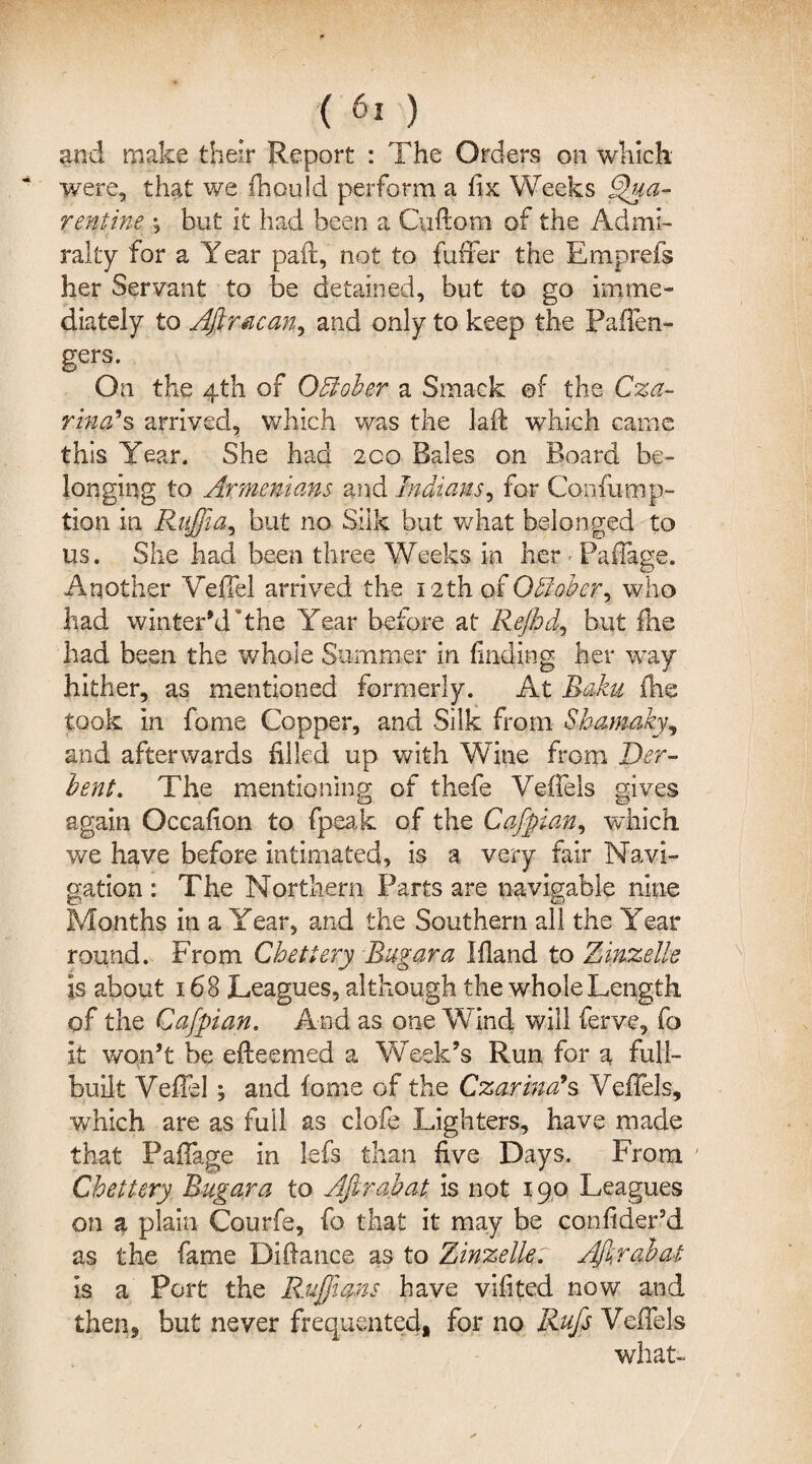 and make their Report : The Orders on which were, that we fhould perform a fix Weeks Qua- rent ine ; but it had been a Cuftom of the Admi¬ ralty for a Year paft, not to fufFer the Emprefs her Servant to be detained, but to go imme¬ diately to Afiracan, and only to keep the Paflen- gers. On the 4th of October a Smack ef the Cza¬ rina’s arrived, which was the laft which came this Year. She had 200 Bales on Board be¬ longing to Armenians and Indians, for Confump- tion in Ruffia, but no Silk but what belonged to us. She had been three Weeks in her < Paflage. Another Vefiel arrived the 12th of OAober7 who had winter’d *the Year before at Rejhd, but fhe had been the whole Summer in finding her way hither, as mentioned formerly. At Baku (he took in fiome Copper, and Silk from Shamakyy and afterwards filled up with Wine from Der- bent. The mentioning of thefe Vefiels gives again Oceafion to fpeak of the Cafpian, which we have before intimated, is a very fair Navi¬ gation : The Northern Farts are navigable nine Months in a Year, and the Southern all the Year round. From Chetiery Bugara Bland to Zinzelle is about 168 Leagues, although the whole Length of the Cafpian. And as one Wind will ferve, fo it won’t be efteemed a Week’s Run for a full- built Vefiel; and fome of the Czarina’s Vefiels, which are as full as clofe Lighters, have made that Paflage in lefs than five Days. From Chettery Bugara to Afirabat is not 190 Leagues on a plain Courfe, fo that it may be confider’d as the fame Difiance as to Zinzelle: Afirabat is a Port the Ruffians have vifited now and then, but never frequented, for no Rufs Vefiels what-