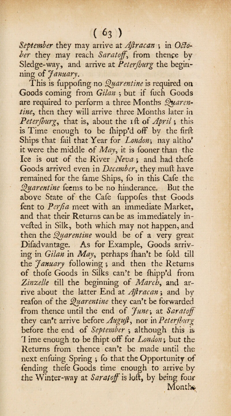 ( «3 > September they may arrive at Aftracan ; in Octo¬ ber they may reach Saratoff, from thence by Sledge-way, and arrive at Peterfburg the begin¬ ning of January. This is fuppofing no Quarentine is required on Goods coming from Gilan •, but if fuch Goods are required to perform a three Months Quaren- tine, then they will arrive three Months later in Peterjburg, that is, about the i ft of April; this is Time enough to be fhipp’d off by the firft Ships that fail that Year for London; nay alt ho* it were the middle of May, it is fooner than the Ice is out of the River Neva; and had thefe Goods arrived even in December, they muft have remained for the fame Ships, fo in this Cafe the Quarentine feems to be no hinderance. But the above State of the Cafe fuppofes that Goods fent to Perfia meet with an immediate Market, and that their Returns can be as immediately in¬ verted in Silk, both which may not happen, and then the Quarentine would be of a very great Difadvantage. As for Example, Goods arriv¬ ing in Gilan in May^ perhaps {han’t be fold till the January following ; and then the Returns of thofe Goods in Silks can’t be fhipp’d from Zinzelle till the beginning of March, and ar¬ rive about the latter End at Aftracan; and by reafon of the Quarentine they can’t be forwarded from thence until the end of June\ at Saratoff they can’t arrive before Auguft, nor in Peterjburg before the end of September *, although this is 1 ime enough to be fhipt off for London; but the Returns from thence can’t be made until the next enfuing Spring *, fo that the Opportunity of fending thefe Goods time enough to arrive by the Winter-way at Saratoff is loft, by being four Month*