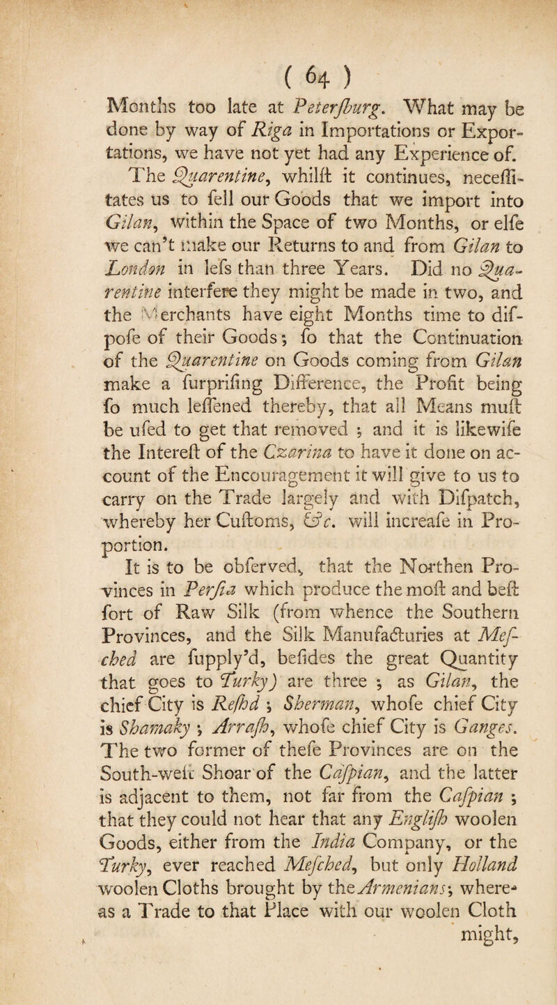 Months too late at Peterjhurg. What may be done by way of Riga in Importations or Expor¬ tations, we have not yet had any Experience of. The Shiarentine, whilft it continues, neceffi- tates us to fell our Goods that we import into Gilan, within the Space of two Months, or elfe we can’t make our Returns to and from Gilan to London in lefs than three Years. Did no Lfua- rentitle interfere they might be made in two, and the Merchants have eight Months time to dif- pofe of their Goods; fo that the Continuation of the Quarentine on Goods coming from Gilan make a furprifing Difference, the Profit being fo much leffened thereby, that all Means muff be ufed to get that removed ; and it is like wife the Interefi: of the Czarina to have it done on ac¬ count of the Encouragement it will give to us to carry on the Trade largely and with Difpatch, whereby her Cuftoms, &c. will increafe in Pro¬ portion. It is to be obferved, that the Nor then Pro¬ vinces in Perjia which produce the moft and beft fort of Raw Silk (from whence the Southern Provinces, and the Silk Manufactories at Mef- chea are fupply’d, befides the great Quantity that goes to Turky) are three *, as Gilan, the chief City is Refhd \ Sherman, whofe chief City is Shamaky •, Arrajh, whofe chief City is Ganges. The two former of thefe Provinces are on the South-weft: Shoar of the Cdfpian, and the latter is adjacent to them, not far from the Cafpian ; that they could not hear that any Englijh woolen Goods, either from the India Company, or the lurky, ever reached Mefched, but only Holland woolen Cloths brought by thz Armenians-, where¬ as a Trade to that Place with our woolen Cloth might.