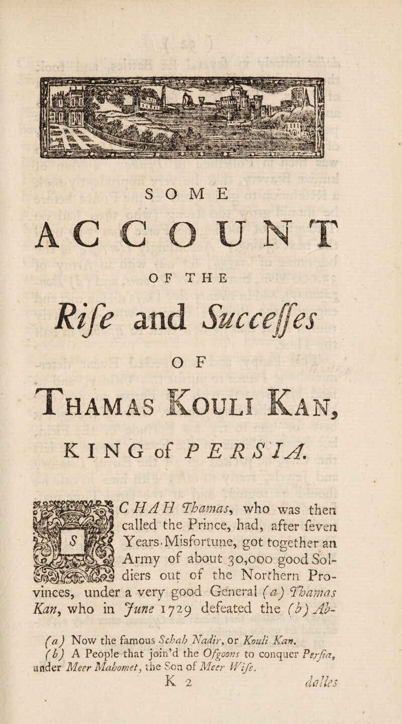 ACCOUNT OF THE Rife and Succejjes O F Thamas Kouli Kan, KING of PERSIA. C HA H thamas, who was then called the Prince, had, after feven Years.Misfortune, got together an Army of about 30,000 good Sol¬ diers out of the Northern Pro¬ vinces, under a very good General (a) ‘Thamas Kan, who in June 1729 defeated the (b)Ab- \ ■ f a) Now the famous Schab Nadir, or Kouli Kan. (b) A People that join’d the Ofgoons to conquer Pe/Jia, under Meer Mahomet. the Son of Meer Wife. K 2 dalles