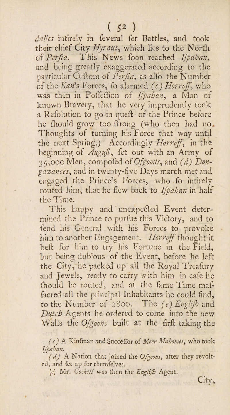 dales intirely in feveral fet Battles, and took their chief City Hyraut, which lies to the North of Perfia. This News foon reached Ifpahan, and being greatly exaggerated according to the particular Cuftom of Perfia, as alfo the Number of the Kan9 s Forces, To alarmed (c) Herr of, who was then in Pofleflion of Ifpahan, a Man of known Bravery, that he very imprudently took a Refolution to go in queft of the Prince before he fhould grow too ftrong (who then had no* Thoughts of turning his Force that way until the next Spring.) Accordingly Horroff, in the beginning of fluguft^ fet out with an Army of 35,000 Men, compo'fed ofQfgoons, and (d) Don- gazances, and in twenty-five Days march met and engaged the Prince’s Forces, who fo intirely routed him, that he flew back to Ifpahan in half the Time. This happy and unexpected Event deter¬ mined the Prince to purfue this Victory, and to fend his General with his Forces to provoke him to another Engagement. Horroff thought it belt for him to try his Fortune in the Field, but being dubious of the Event, before he left the City, he packed up all the Royal Treafury and Jewels, ready to carry with him in cafe he fhould be routed, and at the fame Time maf- facred all the principal Inhabitants he could find, to the Number of 2800. The (e) Eng Iff and Dutch Agents he ordered to come into the new Walls the Gfgoons built at the fir ft taking the (c) A Kinfman and SuccefTor of Meer Mahomet, who took Ifpahan. (d) A Nation that joined the Of goons, after they revolt¬ ed, and fet up for themfelves. {cj Mr. Cocke/l was then the Engli.fh Agent. City,