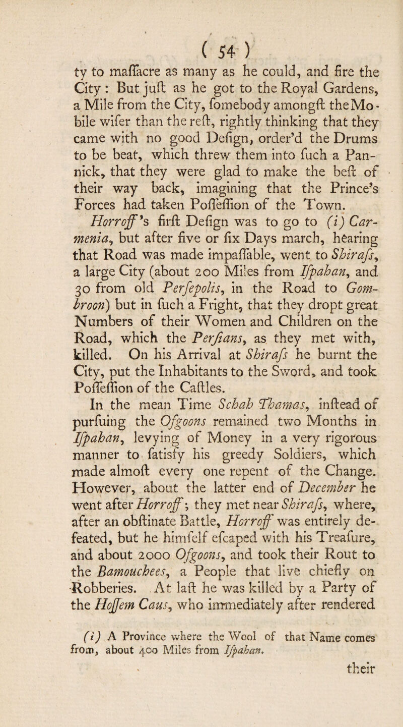 ty to maflacre as many as he could, and fire the City : But juft as he got to the Royal Gardens, a Mile from the City, fomebody amongft the Mo* bile wifer than the reft, rightly thinking that they came with no good Defign, order’d the Drums to be beat, which threw them into fuch a Pan¬ nick, that they were glad to make the beft of their way back, imagining that the Prince’s Forces had taken Pofleflion of the Town. Horroff*s firft Defign was to go to (i) Car- menia, but after five or fix Days march, hearing that Road was made impaftable, went to Shirafs, a large City (about 200 Miles from Ifpahan, and 30 from old Perfepolis, in the Road to Gom¬ broon) but in fuch a Fright, that they dropt great Numbers of their Women and Children on the Road, which the Perfians, as they met with, killed. On his Arrival at Shirafs he burnt the City, put the Inhabitants to the Sword* and took Pofieftion of the Caftles. In the mean Time Schah Phamas, inftead of purfuing the Of goons remained two Months in Ifpahan, levying of Money in a very rigorous manner to fatisfy his greedy Soldiers, which made almoft every one repent of the Change. However, about the latter end of December he went after Horrojfy they met near Shirafs, where, after an obftinate Battle, Horroff was entirely de¬ feated, but he himfelf efcaped with his Treafure, and about 2000 Of goons, and took their Rout to the Bamouchees, a People that live chiefly on Robberies. At laft he was killed by a Party of the Hoffem Cans, who immediately after rendered (i) A Province where the Wool of that Name comes from, about 400 Miles from Ifpahan. their