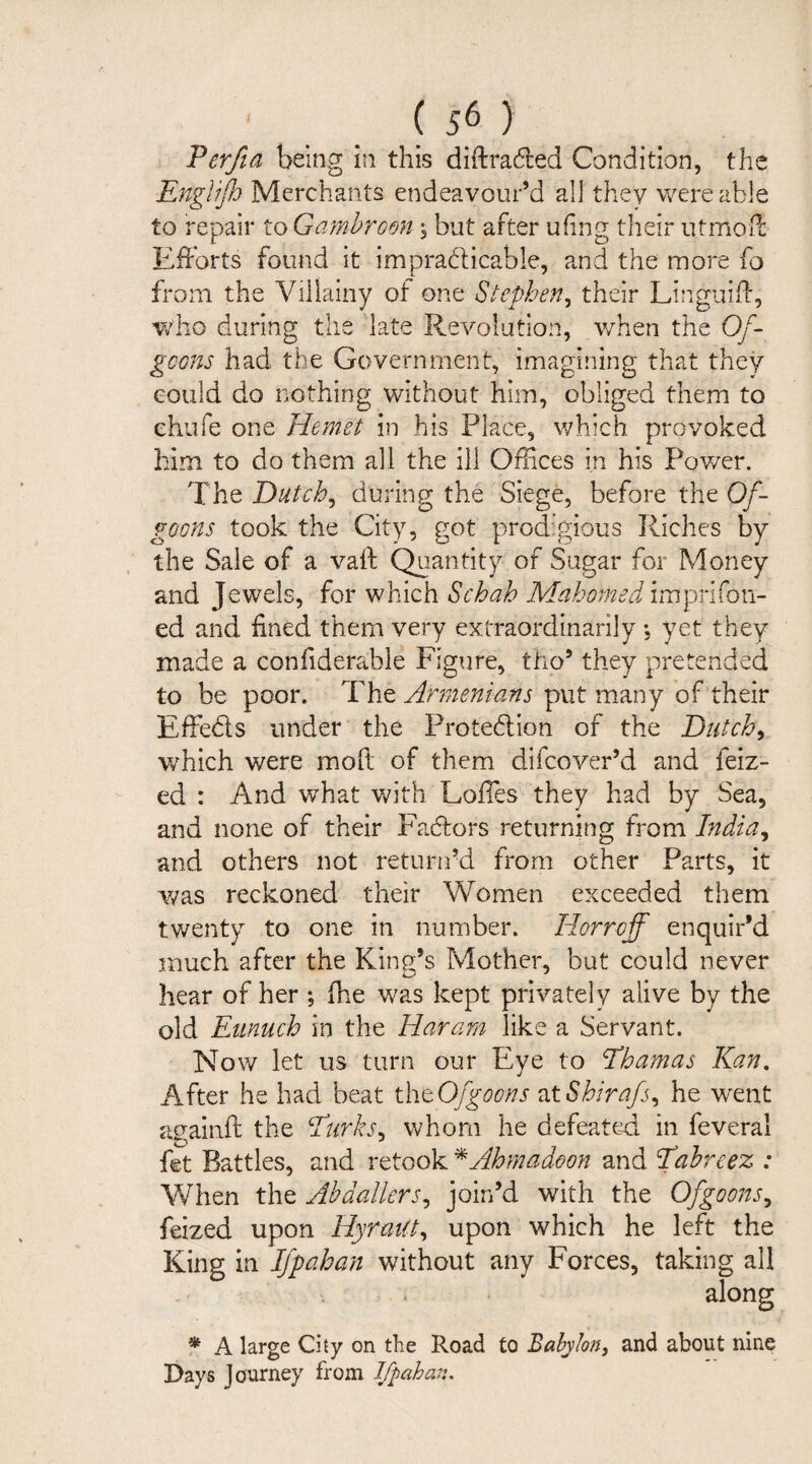 Perfia being in this diftraCfced Condition, the Englifh Merchants endeavour’d all they were able to repair to Gambroon, but after ufing their utmoff Efforts found it impracticable, and the more fo from the Villainy of one Stephen, their Linguift, who during the late Revolution, when the Qf- geons had the Government, imagining that they could do nothing without him, obliged them to chufe one Hemet in his Place, which provoked him to do them all the ill Offices in his Power. The Dutch, during the Siege, before the Of- goons took the City, got prodigious Riches by the Sale of a vaft Quantity of Sugar for Money and Jewels, for which Schah MahomedimpriTon¬ ed and fined them very extraordinarily *, yet they made a confiderable Figure, tho9 they pretended to be poor. The Armenians put many of their Effe&s under the Protection of the Dutch> which were moft of them difcover’d and feiz- ed : And what with Loffes they had by Sea, and none of their Factors returning from India, and others not return’d from other Parts, it was reckoned their Women exceeded them twenty to one in number. Horrcjf enquir’d much after the King’s Mother, but could never hear of her ; fhe was kept privately alive by the old Eunuch in the Haram like a Servant. Now let us turn our Eye to Ehamas Kan. After he had beat thtOfgoons ztShirafs, he w^ent againft the Eurks, whom he defeated in feveral fet Battles, and retook *Ahmadoon and Eahreez : When the Abdallers, join’d with the Ofgoons, feized upon Hyraiit, upon which he left the King in If pah an without any Forces, taking all . along * A large City on the Road to Babylon, and about nine Days Journey from Ifpahan.