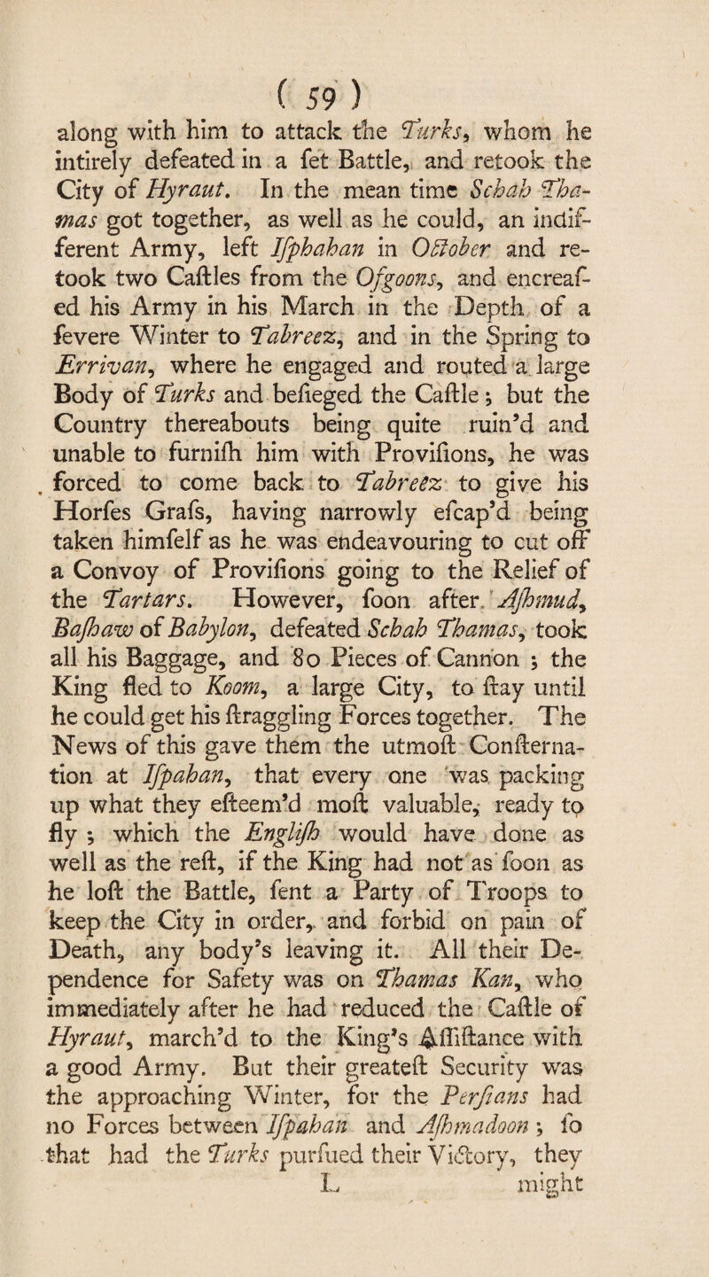 along with him to attack the Turks, whom he intirely defeated in a fet Battle, and retook the City of Hyraut. In the mean time Scbab Tha- mas got together, as well as he could, an indif¬ ferent Army, left Ifphahan in October and re¬ took two Caftles from the Of goons, and encreaf- ed his Army in his March in the Depth of a fevere Winter to Tabreez, and in the Spring to Errivan, where he engaged and routed a large Body of Turks and befieged the Caftle j but the Country thereabouts being quite ruin’d and unable to furnifh him with Proviftons, he was . forced to come back to Tabreez to give his Horfes Grafs, having narrowly efcap’d being taken himfelf as he was endeavouring to cut off a Convoy of Provifions going to the Relief of the Tartars. However, foon after. Ajhmud., Bajhaw of Babylon, defeated Schah Thamas, took all his Baggage, and Bo Pieces of Cannon ; the King fled to Room, a large City, to flay until he could get his ftraggling Forces together. The News of this gave them the utmoft Conflerna- tion at Ifpahan, that every one was packing up what they efteem’d moft valuable,; ready to fly *, which the Englifh would have done as well as the reft, if the King had not as Toon as he loft the Battle, fent a Party of Troops, to keep the City in order,, and forbid on pain of Death, any body’s leaving it. All their De¬ pendence for Safety was on Thamas Kan, who immediately after he had reduced the Caftle of Hyraut, march’d to the King’s Affiance with a good Army. But their greateft Security was the approaching Winter, for the Ftrfians had no Forces between Ifpahan and Afhmadoon fo that had the Turks purfued their Vidtory, they L might