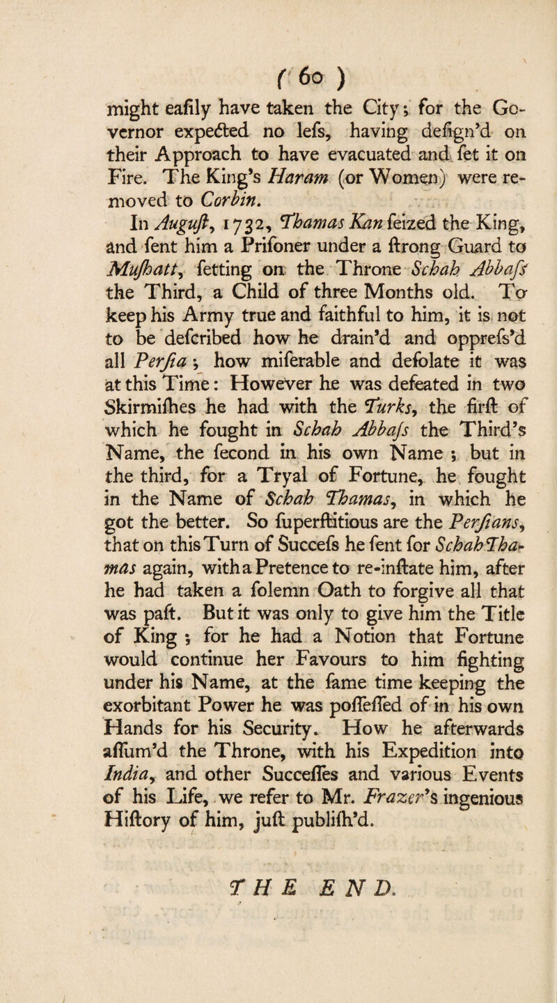 might eafily have taken the City; for the Go¬ vernor expected no lefs, having defign’d on their Approach to have evacuated and fet it on Fire. The King’s Haram (or Women) were re¬ moved to Corbin. In Auguft, 1732, Thamas Kan feized the King, and fent him a Prifoner under a ftrong Guard to Mujhatt, fetting on the Throne Schah Abbafi the Third, a Child of three Months old. To keep his Army true and faithful to him, it is not to be deferibed how he drain’d and opprefs’d all Perfia ; how miferable and defolate it was at this Time: However he was defeated in two Skirmifhes he had with the Turks, the firft of which he fought in Schah Abbajs the Third’s Name, the fecond in his own Name ; but in the third, for a Tryal of Fortune, he fought in the Name of Schah Thamas, in which he got the better. So fuperfHtious are the Perfians, that on this Turn of Succefs he fent for SchahTha- mas again, with a Pretence to re-inftate him, after he had taken a foJemn Oath to forgive all that was paft. But it was only to give him the Title of King ; for he had a Notion that Fortune would continue her Favours to him fighting under his Name, at the fame time keeping the exorbitant Power he was pofiefTed of in his own Hands for his Security. How he afterwards aflum’d the Throne, with his Expedition into India, and other Succefies and various Events of his Life, we refer to Mr. Frazer’s ingenious Hiftory of him, juft publiih’d. THE END.