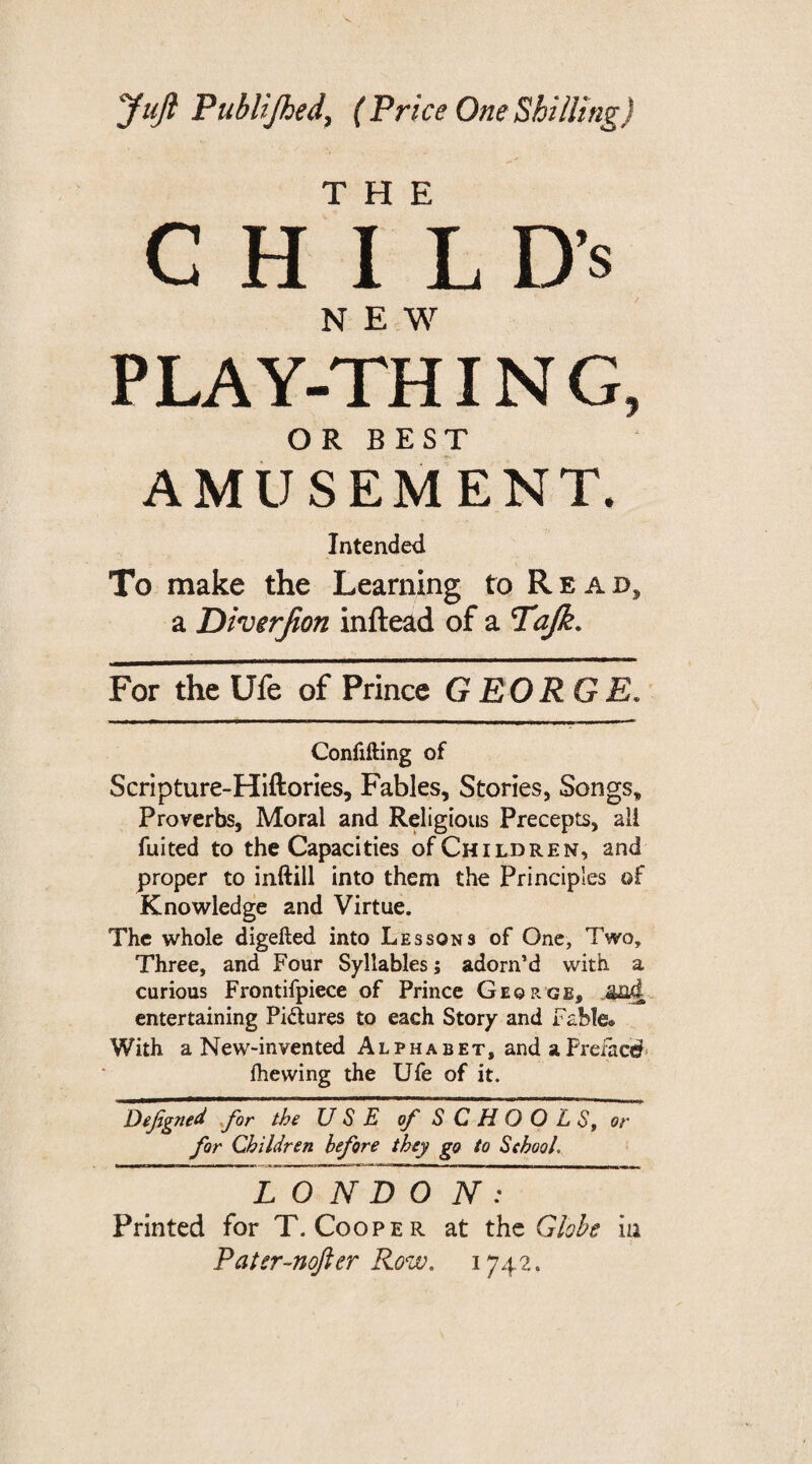 ‘Juft Publijhed, (Price One Shilling) THE CHILD’S NEW PLAY-THING, OR BEST AMUSEMENT. Intended To make the Learning to Rea d, a Diverfion inftead of a Tajk. For the Ufe of Prince GEORGE. Confining of Scripture-Hiftories, Fables, Stories, Songs, Proverbs, Moral and Religious Precepts, all fuited to the Capacities of Children, and proper to inftill into them the Principles of Knowledge and Virtue. The whole digefied into Lessons of One, Two, Three, and Four Syllables; adorn’d with a curious Frontifpiece of Prince George, and entertaining Pidures to each Story and Fable. With a New-invented Alphabet, andaPrefacef lhewing the Ufe of it. Dejigned for the USE of SCHOOLS, or for Children before they go to School. L O N D O N : Printed for T. Cooper at the Globe iu Pater-nofter Row. 1742.