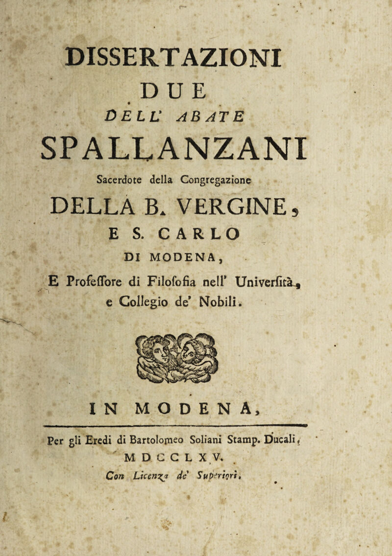 DISSERTAZIONI DUE DELL' ABATE SPALLANZANI Sacerdote della Congregazione DELLA B. VERGINE, E S. CARLO DI MODEN A , E Profeflbre di Filofofia nell* UniverfitsL* e Collegio de* Nobili. IN MODENA, Per gli Eredi di Bartolomeo Soliani Stamp. Ducali ? M D C C L X V. > * Con Licenzi de Superiori,