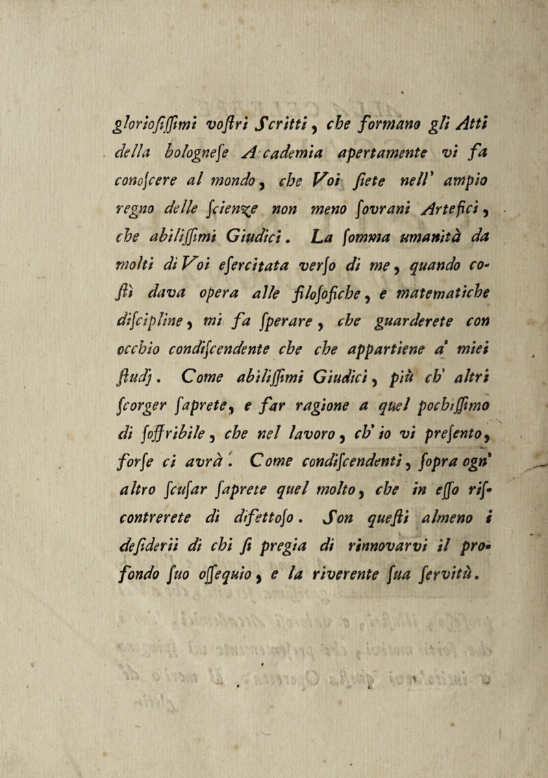 gloriovoflri Scrìtti, che formano gli Atti della bolognese A cademia apertamente vi fa com\cere al mondo, che Voi fiete nell' ampio regno delle fien%e non meno Sovrani Artefici 9 che abilitimi Giudici. ha fomma umanità da molti dì Voi esercitata verfo di me, quando co- flì dava opera alle filofoficbe, e matematiche difcipline 5 mi fa Sperare , che guarderete con occhio condiScendente che che appartiene a' miei ftudj. Come abiliffimi Giudici, più chi altri ■X» Scorger Saprete, e far ragione a quel pochiffimo di foj}ribile 5 che nel lavoro, eh' io vi presento, jfcr/r ri avrà '. Come condiScendentì 3 S°Va °&n' altro Scafar Saprete quel molto, r&r i# rj/? ri/* contrerete di difettofo. quefii almeno i defiderìi dì chi fi pregia di rinnovarvi il prò• fondo Suo ofSequio, ? la riverente fua Servitù.