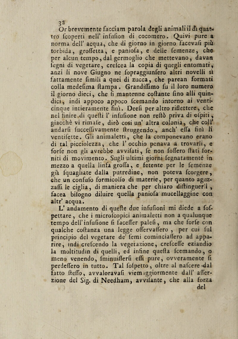 Or brevemente facciam parola degli ammaini dì quat-i tro fcoperti nell’ infulion di cocomero. Quivi pure a norma dell’ acqua, che di giorno in giorno facevafi più torbida, grottetta, e paniofa, e delle Temenze, che per alcun tempo, dal germoglio che mettevano, davan legni di vegetare, crelcea la copia di quegli entomati, anzi li nove Giugno ne fopraggiunfero altri novelli sì fattamente fimili a quei di zucca, che parean formati colla medefima ftampa. Grandittìmo fu il loro numero il giorno dieci, che li mantenne collante fino alli quin¬ dici, indi appoco appoco fcemando intorno ai venti¬ cinque intieramente finì. Deefi per altro riflettere, che nei finire.di quelli 1’ infufione non reftò priva di olpiti , giacché vi rimale, dirò cosi un’ altra colonia, che coll’ andarfi fuccefiìvamente ftruggendo, anch’ efla finì li ventifette. Gli animaletti, che la componevano erano di tal piccolezza, che l’occhio penava a trovarli, e forfè non gli avrebbe avvifati, fe non foflero flati for¬ niti di movimento. Sugli ultimi giorni fegnatamenté in mezzo a quella linfa grotta, e fetente per le Temenze già fquagliate dalia putredine, non poteva fcorgere, che un confutò formicolio di materie, per quanto aguz¬ za fll le ciglia, di maniera che per chiaro diftmguer.'i , facea bilogno diluire quella paniofa mucellaggine con altr’ acqua. L’ andamento di quefte due infufioni mi diede a fof- pettare, che i microlcopici animaletti non a qualunque tempo dell’infufione fi facetter palefi, ma che forfè con qualche coftanza una legge ottervaffero , per cui lui principio del vegetare de’ Temi cominciafiero ad appa¬ rire, indi crefcendo la vegetazione, crefcelfe eziandio la moltitudin di quelli, ed infine quella Icemando, o meno venendo, Iminuiflerfi elfi pure, ovveramente fi perdettero in tutto. Tal folpetto, oltre al natcere-dai fatto fletto, avvaloravafi viemiggiormente dall’ atter¬ zane del Sig. di Needham, avvitante, che alla forza