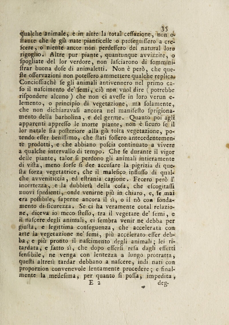 «qualche animale, e in altre la total ceffazione, non o- dante che le già nate pianticelle o profeguiffero a cre¬ scere, o niente ancor non perdettero del naturai loro rigoglio. Altre pur piante, quantunque avvizzite, o Spogliate del lor verdore, non lafciarono di fommini- ttrar buona dofe di animaletti. Non è però, che que¬ lle offervazioni non potettero ammettere qualche replica. Conciottiachè Se gli animali antivennero nel primo ca- So il nafcimcnto de’ Semi, ciò non vuol dire ( potrebbe rispondere alcuno ) che non ci avelie in loro verun e- lemento, o principio di vegetazione, ma Solamente, che non dichiarava!! ancora nel manifello Sprigiona¬ mento della barbolina, e del germe. Quanto poi agli apparenti appretto le morte piante, non è Sicuro Se il lor natale fi a poderiore alla già tolta vegetazione, po¬ tendo etter benittimo, che flati follerò antecedentemen¬ te prodotti, e che abbiano poScia continuato a vivere a qualche intervallo di tempo. Che Se durante il vigor delle piante, talor Si perdono gli animali intieramente di villa, meno forSe fi dee acculare la pigrizia di que¬ lla Sorza vegetatrice, che il malefico influffo di qual¬ che avveniticcia, ed ellrania cagione. Fecero però 1’ incertezza, e la dubbietà della cola, che efcogitaflì nuovi Spedienti, onde venirne più in chiaro, e, Se mai era polli bile, Saperne ancora il si, o il nò con fonda¬ mento di Sicurezza. Se ci ha veramente cotal relazio¬ ne, diceva io meco Hello, tra il vegetare de’ Semi, e il nafcere degli animali, ei Sembra venir ne debba per giuda, e legittima conseguenza, che accelerata con arte la vegetazione ne’Semi, più accelerato etter deb¬ ba, e più pronto il nafcimento degli animali; lei ri¬ tardata, € fatto sì, che dopo etterfi refa dagli effetti fenfibile, ne venga con lentezza a lungo protratta, quelli altresì tardar debbano a nafcere, indi nari con proporzion convenevole lentamente procedere ; e final¬ mente la medefima, per quanto Si polla, impedita, E 2 .. deg-