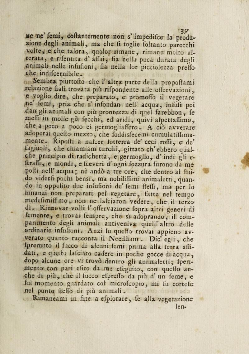 me ne’femi, collantemente non s* impedifce la produ¬ zione degli animali, ma che fi toglie ioltanto parecchi volte, e che talora, qualor rimane, rimane molto al¬ terata, e rilentita d affai, ha nella poca durata degli animali nelle infufioni,: fia nella lor picci-olezza preffo che indifcernibile. Sembra piuttoffo che 1’ altra parte della propoftamì relazione fiali travata più rifpondente alle oflervazioni,, e voglio dire, che preparatoy e promoflfo il vegetare ne temi, pria che s infondan nell’ acqua, infiali poi dan gli animali con più prontezza di quel farebbon,, fe melfi in molle già lecchi,* ed aridi, quivi afpettafiìmo,, che a poco a poco ei germogli afferò. A ciò avverare adoperai quello mezzo,, che foddisfecemi cumulatili!ima¬ mente. Rupolti a nate e r locterra de’ ceci- rolfi, e de” fagiuoli,. che chiamiam turchi, gjttato ch’ebbero qual¬ che principio di radichetta, e germoglio,, d’ indi gli e- firaflì, e mondi, e iceveri d5 ogni fozzura furono da me polli nell’ acqua; nè andò-a tre ore, che dentro al flui¬ do viderfi pochi bensì , ma nobiliflìmi animaletti, quan¬ do in oppofito due infufioni de’fermi fletti, ma per lo innanzi, non preparati, pel vegetare,, fatte nel tempo medefimiffimo,. non ne lafciaron. vedere,, che il terzo di. Rinnovar volli 1 offervazione fopra altri generi di fementeT e trovai lempre, che sì. adoprando, il corri- patimento degli animali antiveniva quell’altro delle ordinarie infufioni.. Anzi fu quello trovai appieno av¬ verato quanto racconta il Needham .. Die’ egli, che lpremuto il lacco di alcuni femi: prima alla terra affi¬ dati, e quello lalciato cadere in poche gocce di acqua, dòpo alcune ore vi trovò dentro gli animaletti; lperi- mento con pari efìto da ras efeguito, con quello an¬ che di più,, che il lucco efpreflo da più d’ un leme, e fui momento guardato col microfcopio, mi fu cortele nel punto (leffo di più animali. Rimaneami in fine aefpiorare, fe alla vegetazione