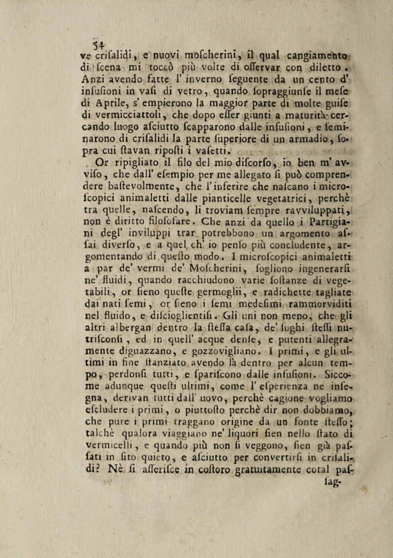 54 ; . ve crifalidi, e nuovi mofcherini, il qual cangiamento di fcena mi toccò più volte di offervar con diletto . Anzi avendo fatte 1’ inverno feguente da un cento d’ infufioni in vafi di vetro, quando fopraggiunfe il mefe di Aprile, s empierono la maggior parte di molte guife di vermicciattoli, che dopo effer giunti a maturità* cer¬ cando luogo afeiutto fcapparono dalle infufioni, e lemi- narono di crifalidi la parte fuperiore di un armadio, Co¬ pra cui fìavan riporti i vafetti. Or ripigliato il filo del miodifeorfo, io ben m’ av- vifo, che dall’ efempio per me allegato fi può compren¬ dere baftevolmente, che l’inferire che nalcano i micro- Icopici animaletti dalle pianticelle vegetatici, perchè tra quelle, nafeendo, li troviam fempre ravviluppati, non è diritto filofofare. Che anzi da quello i Partigia¬ ni degl’ inviluppi trar potrebbono un argomento af¬ fai diverfo, e a quel eh’ io penfo più concludente, ar¬ gomentando di quello modo. I microfcopici animaletti a par de’vermi de’ Molcherini, fogliono ingenerarli ne’ fluidi, quando racchiudono varie foftanze di vege¬ tabili, or fieno quelle germcglii, e radichette tagliate dai nati Temi, or fieno i lenii medefimi rammorviditi nel fluido, e dilcioglientifi. Gli uni non meno, che gli altri albergan dentro la ftefla cala, de’fughi rteflì nu- trilconli , ed in quell’ acque denle, e putenti allegra¬ mente diguazzano, e gozzovigliano. 1 primi, e gli ul¬ timi in fine Itanziato avendo la dentro per alcun tem¬ po, perdonfi tutti, e fparifcono dalle infufioni. Sicco¬ me adunque quelli ultimi, come 1’efpenenza ne infe- gna, derivan tutti dall uovo, perchè cagione vogliamo deludere ì primi, o piuttorto perchè dir non dobbiamo, che pure i primi traggano origine da un fonte lidio; talché qualora viaggiano ne’ liquori fien nello flato di vermicelli, e quando più non fi veggono, fien già paf- fati in lìto quieto, e afeiutto per convertirfi in crilali¬ di? Nè fi afferifee in cortoro gratuitamente cotal paf- iag-