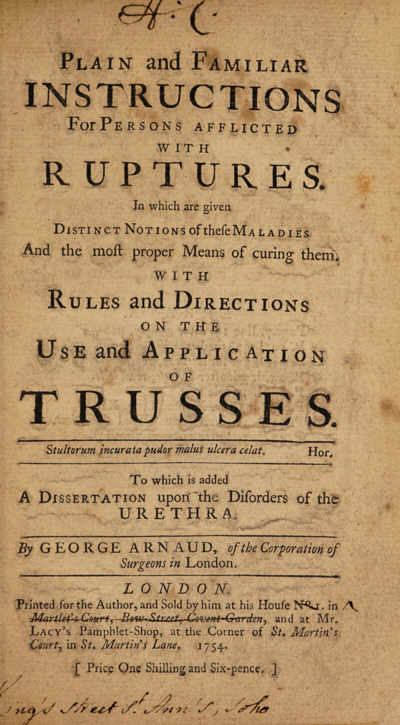 Pl ain End Familiar INSTRUCTIONS FofPersons afflicted WITH RUPTURES. In which are given Distinct Notions of thefeMA la dies And the moft proper Means of curing them, WITH Rules and Directions ON THE Use and Application TRUSSES. Stultorum incur a ta pudor malus ulcer a celat. Hor, To which is added A Dissertation upon the Diforders of the URETHRA. By GEORGE ARNAUD, of the Corporation of Surgeons in London. LONDON Printed for the Author, and Sold by him at his Houfe N^j. in , and at Mr. Lacy’s Pamphlet-Shop, at the Corner of St. Martin’s. Ceurty in St. Martin’s Lane. 1754* [ Price One Shilling and Six-pence, J / yl'&s'i/ v- f? if. 7 /• 9 / /