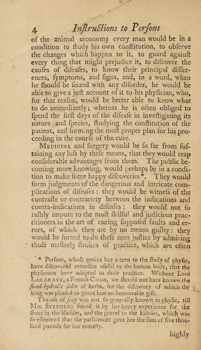 condition to finely his own co.nftitution, to obferve the changes which happen to it, to guard againft every thing that might prejudice it, to difeover the caufes of difeafes, to know their principal differ¬ ences, fymptoms, and figns, and, in a word, when he fhould be feized with any diforder, he would be able to give a juft account of it to his phyfician, who, for that reafon, would be better able to know what to do immediately; whereas he is often obliged to fpend the fir ft days of the difeafe in inveftigating its nature and fpecies, ftudying the conftitution of the patient, and forming the moft proper plan for his pro¬ ceeding in the courfe of the. cure. Medicine and furgery would be fo far from fuf- taining any lofs by thefe means, that they would reap confiderable advantages from them. The public be¬ coming more knowing, would perhaps be in a condi¬ tion to make fome happy difeoveries*. They would form judgments'of the dangerous and intricate com¬ plications of difeafes: they would be witnefi of the contrafte or contrariety between the indications and contra-indications in difeafes : they would not fo rafhly impute to the moft fkilful and judicious prac¬ titioners in the art of curing fuppofed faults and er¬ rors, of which they are by no means guilty: they would be forced to do thefe men juftice by admiring thofe mafterly ftrokes of practice, which are oftea * Perfons, whofe genius has a turn to the fludy of phyfic, have difeovered remedies ufeful to the human body, that the phyflcians have adopted in their practice. Without Lord Lag araye, a French Count, we fliould not have known the fixed-hydrolic falls of herbs, for the difeovery of which thr king was pleafed to grant him an honourable gift. The’ufe of /cap was not fo generally known in phyfic, till Mrs. Stephens found it by her happy experience for the ftone in the bladder, and the gravel in the kidnies, which was fo effeemed that the parliament gave her the fum of five thou* fand pounds for her remedy. highly