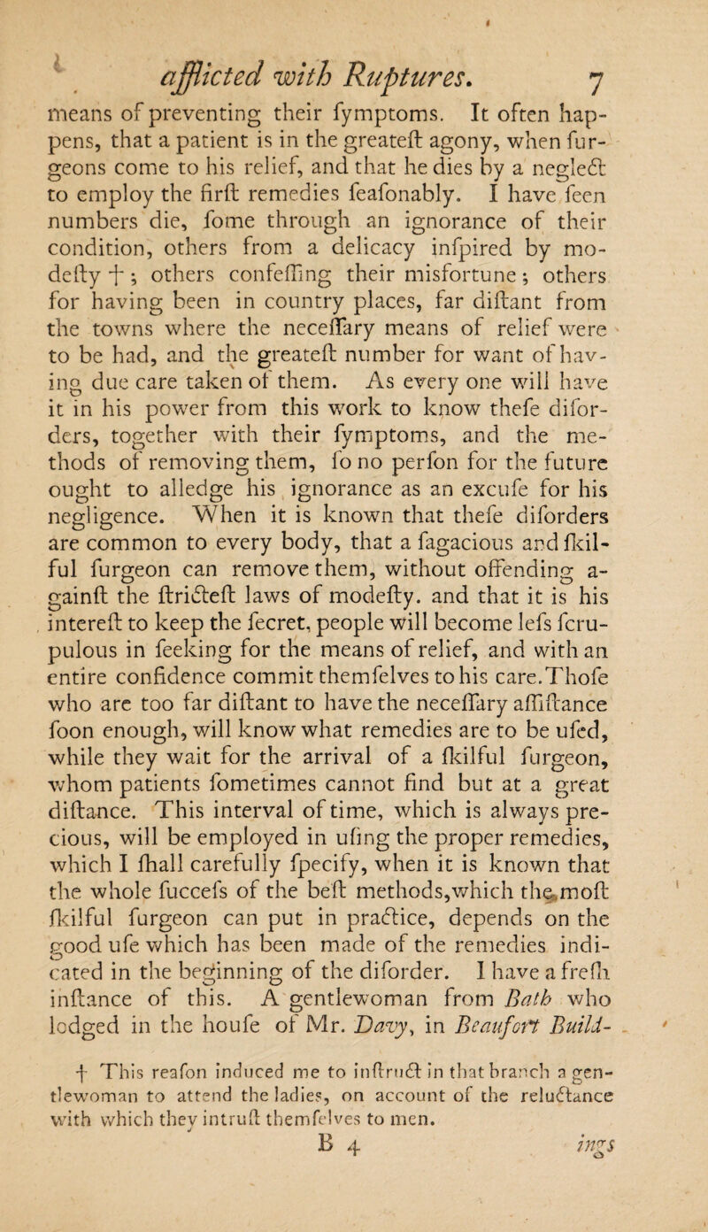 means of preventing their fymptoms. It often hap¬ pens, that a patient is in the greateft agony, when fur- geons come to his relief, and that he dies by a negledt to employ the firft remedies feafonably. I have feen numbers die, fome through an ignorance of their condition, others from a delicacy infpired by mo* defty ft ; others confefting their misfortune; others for having been in country places, far diftant from the towns where the neceffary means of relief were to be had, and the greateft number for want of hav¬ ing due care taken ot them. As every one will have it in his power from this work to know thefe difor- ders, together with their fymptoms, and the me¬ thods of removing them, fo no perfon for the future ought to alledge his ignorance as an excufe for his negligence. When it is known that thefe diforders are common to every body, that a fagacious andfkil- ful furgeon can remove them, without offending a- gainft the ftridieft laws of modefty. and that it is his intereft to keep the fecret, people will become lefs fcru- pulous in feeking for the means of relief, and with an entire confidence commit themfelves to his care.Thofe who are too far diftant to have the neceffary affiftance foon enough, will know what remedies are to be ufed, while they wait for the arrival of a fkilful furgeon, whom patients fometimes cannot find but at a great diftance. This interval of time, which is always pre¬ cious, will be employed in ufing the proper remedies, which I fhall carefully fpecify, when it is known that the whole fuccefs of the beft methods,which th^moft fkilful furgeon can put in practice, depends on the good ufe which has been made of the remedies indi¬ cated in the beginning of the diforder. I have a frefn inftance of this. A gentlewoman from Bath who lodged in the ho ufe of Mr. Davy, in Beaufort Build- f This reafon induced me to inftrmft in that branch a gen¬ tlewoman to attend the ladies, on account of the reluftance with which they intrufl themfelves to men. j B 4 ings