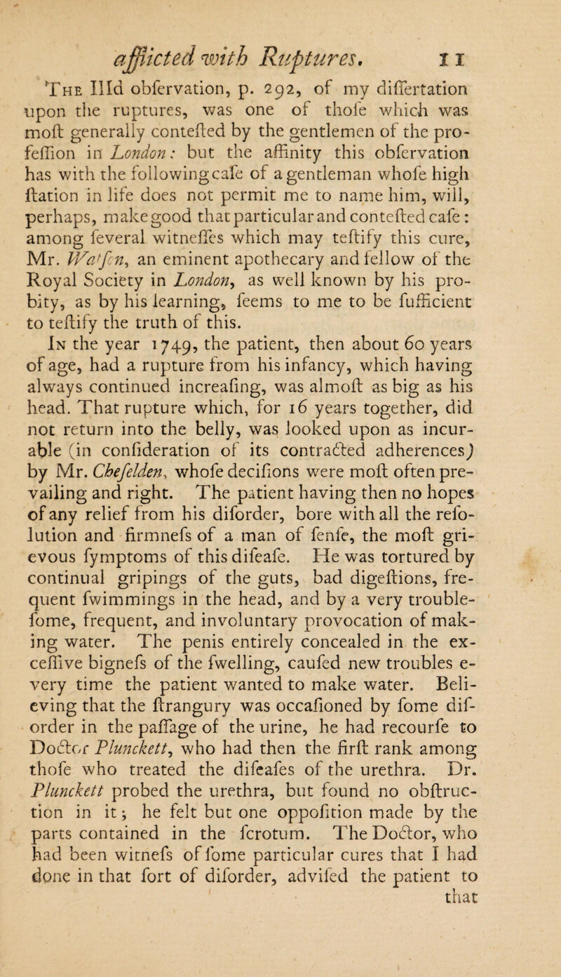 The IIId obfervation, p. 292, of my difiertation upon the ruptures, was one of thofe which was mod generally contefted by the gentlemen of the pro- feffion in London: but the affinity this obfervation has with the followingcafe of a gentleman whofe high Ration in life does not permit me to name him, will, perhaps, makegood that particular and contefted cafe : among feveral witneffes which may teftily this cure, Mr. JVatfcn, an eminent apothecary and fellow of the Royal Society in London, as well known by his pro¬ bity, as by his learning, feems to me to be fufficient to teftify the truth of this. In the year 1749, the patient, then about 60 years of age, had a rupture from his infancy, which having alwrays continued increafing, was almoft as big as his head. That rupture which, for 16 years together, did not return into the belly, was looked upon as incur¬ able (in confideration of its contracted adherences) by Mr. Cbefelden, whofe decifions were moft often pre¬ vailing and right. The patient having then no hopes of any relief from his diforder, bore with all the refo- lution and nrmnefs of a man of fenfe, the moft gri¬ evous fymptoms of thisdifeafe. He was tortured by continual gripings of the guts, bad digeftions, fre¬ quent fwimmings in the head, and by a very trouble- fome, frequent, and involuntary provocation of mak¬ ing water. The penis entirely concealed in the ex- ceffive bignefs of the fwelling, caufed new troubles e- very time the patient wanted to make water. Beli¬ eving that the ftrangury was occafioned by fome dif¬ order in the paffiage of the urine, he had recourfe to Doctor Plunckett, who had then the firft rank among thofe who treated the difeafes of the urethra. Dr. Plunckett probed the urethra, but found no obftruc- tion in it; he felt but one oppofition made by the parts contained in the fcrotum. The Docftor, who had been witnefs of fome particular cures that I had done in that fort of diforder, advifed the patient to that