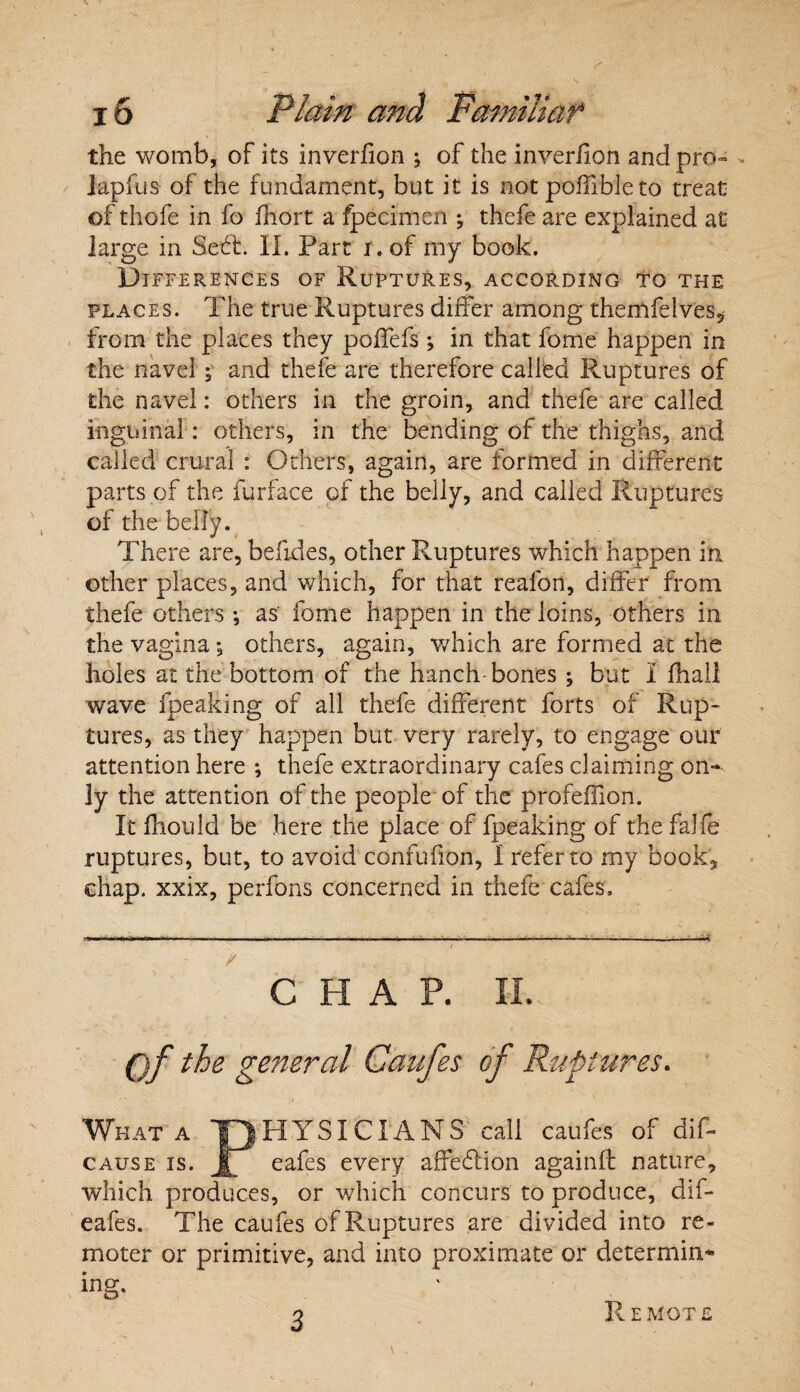 the womb, of its inversion ; of the inverhon and pro- >. iapfus of the fundament, but it is not poffibie to treat of thofe in fo fnort a fpecimen ; thefe are explained at large in Soft. II. Part i. of my book. Differences of Ruptures, according to the places. The true Ruptures differ among themfelves, from the places they poflefs ; in that feme happen in the navel; and thefe are therefore called Ruptures of the navel: others in the groin, and thefe are called inguinal: others, in the bending of the thighs, and called crural : Others, again, are formed in different parts of the furface of the belly, and called Ruptures of the belly. There are, befides, other Ruptures which happen in other places, and which, for that reafon, differ from thefe others •, as fome happen in the loins, others in the vagina *, others, again, which are formed at the holes at the bottom of the hanch bones ; but I fhall wave fpeaking of all thefe different forts of Rup¬ tures, as they happen but very rarely, to engage our attention here •, thefe extraordinary cafes claiming on¬ ly the attention of the people of the profeffion. It fhould be here the place of fpeaking of the falfe ruptures, but, to avoid confufion, I refer to my book. chap, xxix, perfons concerned in thefe cafes. / CHAP. II. ()f the general Canfes of Ruptures. What a yjHYSICIANS call caufes of dif- cause is. Jb eafes every affeblion againff nature, which produces, or which concurs to produce, dif- eafes. The caufes of Ruptures are divided into re¬ moter or primitive, and into proximate or determin¬ ing* 3 Remote