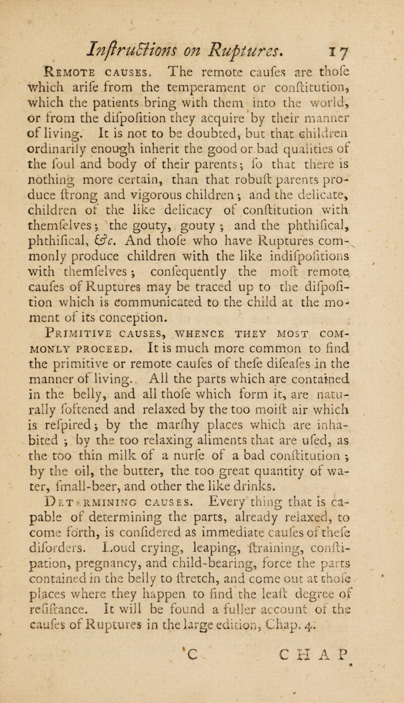 I InftruEiions on Ruptures. 17 Remote causes. The remote caufes are thofe which arife from the temperament or conftitution* which the patients bring with them into the world, or from the difpofition they acquire by their manner of living. It is not to be doubted, but that children ordinarily enough inherit the good or bad qualities ot the foul and body of their parents*, fo that there is nothing more certain, than that robuft parents pro¬ duce ftrong and vigorous children ; and the delicate, children of the like delicacy of conftitution with themfelves; the gouty, gouty ; and the phthifical, phthifical, &5V. And thofe who have Ruptures com¬ monly produce children with the like indifpofitions with themfelves *, confequently the mod remote caufes of Ruptures may be traced up to the difpofi¬ tion which is communicated to the child at the mo¬ ment of its conception. Primitive causes, whence they most com¬ monly proceed. It is much more common to find the primitive or remote caufes of thefe difeafes in the manner of living. All the parts which are contained in the belly, and all thofe which form it, are natu¬ rally foftened and relaxed by the too moilt air which is refpiredby the marfhy places which are inha¬ bited *, by the too relaxing aliments that are ufed, as the too thin milk of a nurfe of a bad conftitution , by the oil, the butter, the too great quantity of wa¬ ter, fmall-beer, and other the like drinks. De tkrmxning causes. Every thing that is ca¬ pable of determining the parts, already relaxed, to come forth, is confidered as immediate caufes of thefe diforders. Loud crying, leaping, draining, confti- pation, pregnancy, and child-bearing, force the parts contained in the belly to ftretch, and come out at thofe places where they happen to find the ieaft degree of refiftance. It will be found a fuller account of the caufes of Ruptures in the large edition* Chap. 4. CHAP 'C