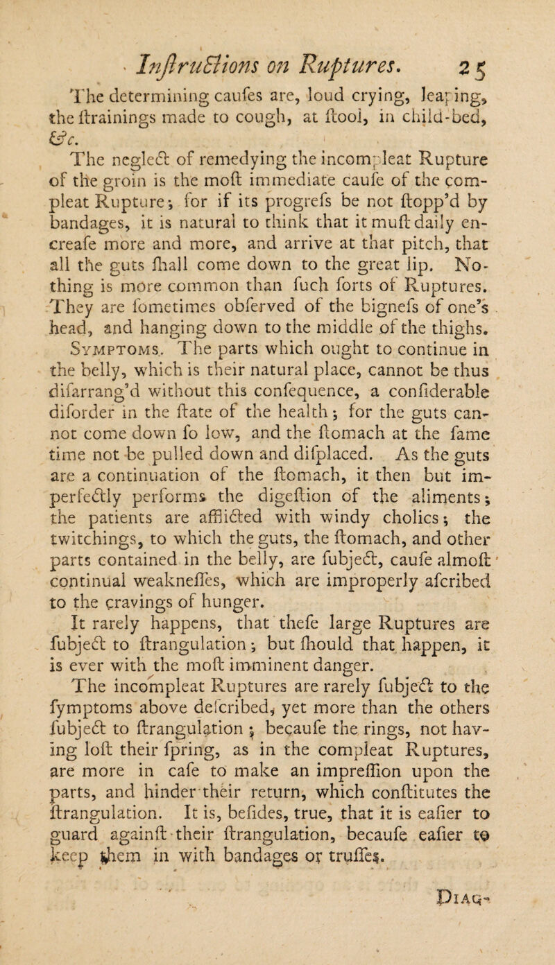 The determining caufes are, loud crying, leaping, the drainings made to cough, at dooi, in child-bed, &c. The negledt of remedying the incompleat Rupture of the groin is the mod immediate caufe of the com- pleat Rupture j for if its progrefs be not dopp’d by bandages, it is natural to think that it mud daily en- creafe more and more, and arrive at that pitch, that all the guts fhall come down to the great lip. No¬ thing is more common than fuch forts ot Ruptures. kD L They are fometimes obferved of the bignefs of one’s head, and hanging down to the middle of the thighs. Symptoms. The parts which ought to continue in the belly, which is their natural place, cannot be thus difarrang’d without this confequence, a confiderable diforder in the date of the health; for the guts can¬ not come down fo low, and the domach at the fame time not be pulled down and difplaced. As the guts are a continuation of the domach, it then but im¬ perfectly performs the digedion of the aliments; the patients are affliCted with windy cholics; the twitchings, to which the guts, the domach, and other parts contained in the belly, are fubjeCt, caufe aimed continual weaknedes, which are improperly aferibed to the cravings of hunger. It rarely happens, that thefe large Ruptures are fubjeCt to drangulation; but fiiouid that happen, it is ever with the mod imminent danger. The incompleat Ruptures are rarely fubjeCI to the fymptoms above defended, yet more than the others fubjeCf to drangulation $ becaufe the rings, not hav¬ ing lod their fpring, as in the compleat Ruptures, are more in cafe to make an impreffion upon the parts, and hinder their return, which conditutes the drangulation. It is, befides, true, that it is eafier to guard againd their drangulation, becaufe eafier to keep tfiem in with bandages or trufife$. PlAQ-