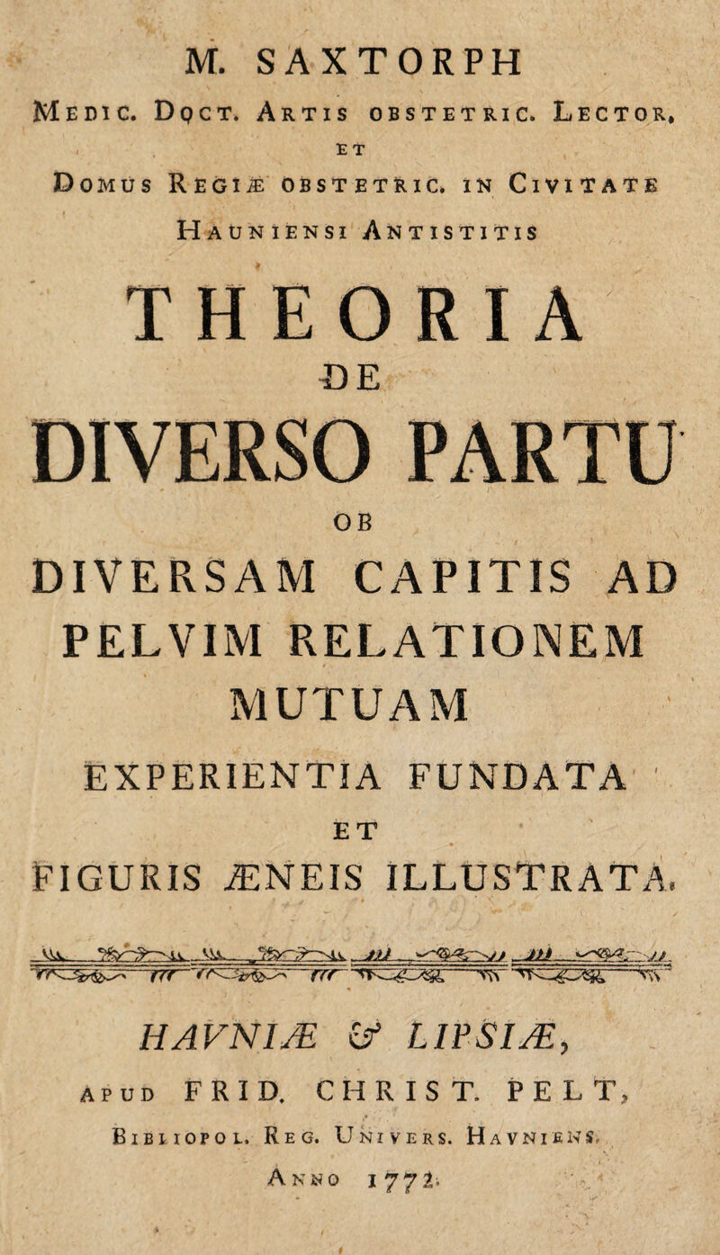 M. SAXTORPH Medic. Dqct. Artis obstetric. Lector, ET Domus Regi ^'Obstetric* in Civitate Hauniensi Antistitis THEORIA UE OB DIVERSAM CAPITIS AD PELVIM RELATIONEM MUTUAM EXPERIENTIA FUNDATA ET FIGURIS ^NEIS ILLUSTRATA. —TTr-~rrc^^^^—rrr^ —V\s ^ HAVNIJE LIFSIM, APUD FRID, CHRIST. P E L T, Bibuopol. Reg. Univers. Havniens, A Ki^o 1771>