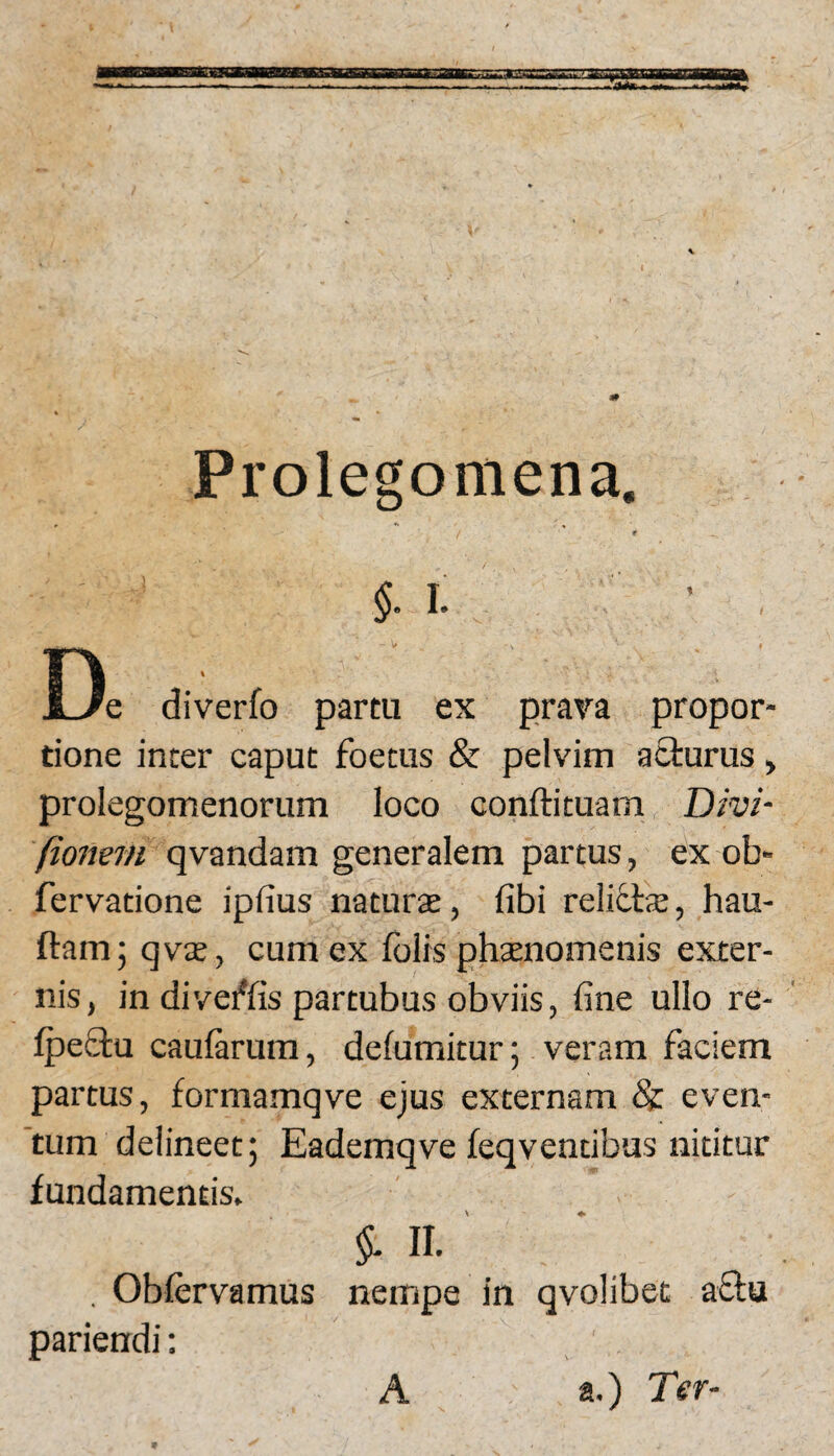 Prolegomena. f $.1. ’ , Uc diverfo partu ex prava propor¬ tione inter caput foetus & pelvim acturus, prolegomenorum loco conftituam Divi- fionem qvandam generalem partus, ex ob» fervatione ipfius naturae, fibi reliflae, hau- ftam; qvx, cum ex fblrs phaenomenis exter¬ nis, in diveffis partubus obviis, fine ullo re- IpeStu caularum, defumitur; veram faciem partus, formamqve ejus externam & even¬ tum delineet; Eademqve leqventibus nititur fundamentis. II. , Oblervamus nempe in qvolibet aftu pariendi; A a.) Ter-