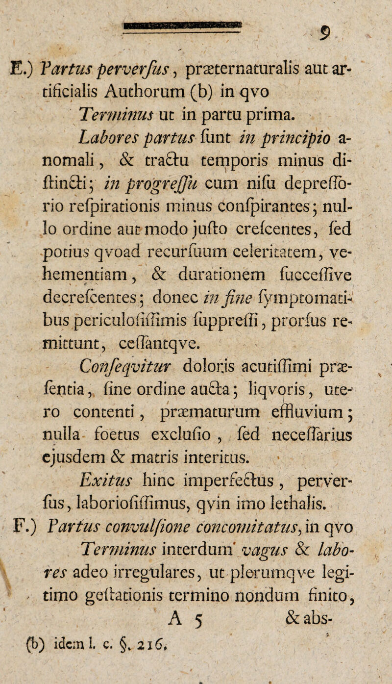 E. ) fartus perverfus, prxternaturalis aut ar¬ tificialis Authorum (b) in qvo Terminus ut in partu prima. Labores partus fiant in principio a- nomali, & trafitu temporis minus di- ftinQii; m progreffii cum nifii depreflb- rio refpirationis minus conlpirantes; nul¬ lo ordine aut modo jufto crefcentes, fed potius qvoad recurfimm celeritatem, ve¬ hementiam , & duradonem fucceffive decrelcentes; donec infi?ie fymptomaci- bus periculofiffimis fiippreffi, prorfus re¬ mittunt, cefiantqve. Confeqvitur dolonis acutiffimi prae- lentia, fine ordine aufita; liqvqris, ute¬ ro contenti, pramaturum effluvium ; nulla foetus exclufio , fed necefiari.us ejusdem & matris interitus. Exitus hinc imperfeffus , perver- fiis, laboriofiffimus, qvin imo lethalis. F. ) fartus convulfione concomitatus., in qvo Terrninus mxxxdmci vagus & labo¬ res adeo irregulares, ut plerumqve legi- - timo gefirationis termino nondum finito, A 5 &abs- (b) idem I. c. §,216,