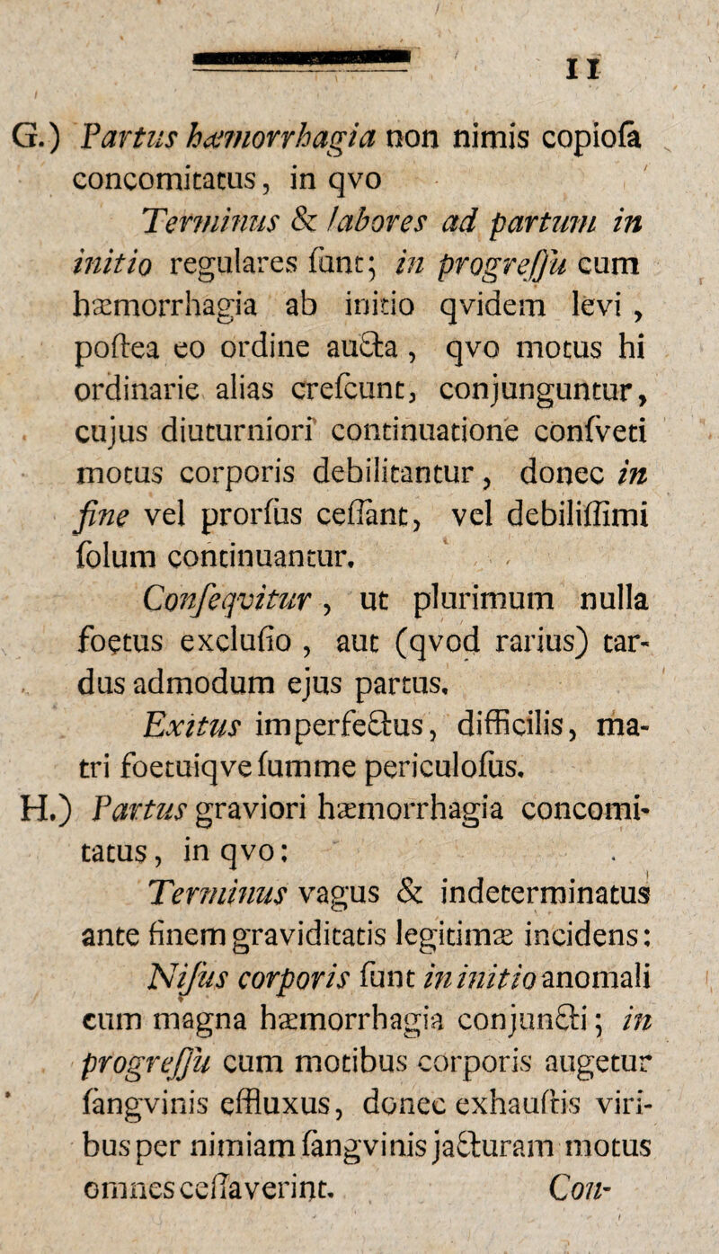 G. ) fartus harnorrhagia non nimis copiofa concomitatus, in qvo Terjnhius & labores ad partum in initio regulares funt; in progreOu cum haemorrhagia ab initio qvidem levi, poftea eo ordine auSta, qvo motus hi ordinarie alias crefcunt, conjunguntur, cujus diuturniorf continuatione confveti motus corporis debilitantur, donec in fine vel prorfiis cedant, vel debiliffimi Iblum continuantur. Confeqvitur, ut plurimum nulla foetus excludo , aut (qvod rarius) tar¬ dus admodum ejus partus. Exitus imperfefbus, difficilis, ma¬ tri foetuiqve fumme periculofiis. H. ) fartus graviori haemorrhagia concomi¬ tatus , in qvo: Terminus vagus & indeterminatus ante finem graviditatis legitimae incidens: ISIiJus corporis funt wanomali cum magna hccmorrhagia conjunfiti; in progrejju cum motibus corporis augetur fangvinis effluxus, donec exhauftis viri¬ bus per nimiam (angvinisjafluram motus omnes cedaverint. Con-