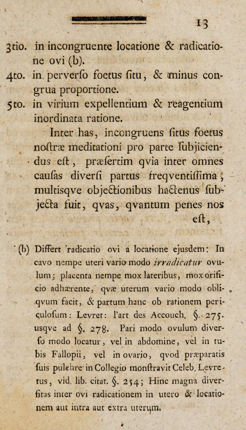 3tio. in incongruentc locatione & radicatio- ne ovi (b). 4to. in perverfb foetus fitu, & minus con¬ grua proportione. 5to. in virium expellentium & reagentium inordinata ratione. ' Inter has, incongruens fitus foetus noftra; meditationi pro parte rubjicien- • dus ed:, prjefertim qvia inter omnes caulas diverli partus freqventiffima, multisqve objeQiionibus haflenus lub-' jeOra fuit, qvas, qvantum penes nos eft, ‘ (b) Differt radicatio ovi a locatione ejusdem: In cavo nempe uteri vario modo irrndicatur ovu- lum; placenta nempe mox lateribus, mox orifi¬ cio adhcerente, qvie uterum vario modo obii- * qvum facit, & partum hanc ob rationem peri- culofum: Levret: Tart des Accouch, §.-275. iisqve ad §» 278. P'^n modo ovulum diver- fo modo locatur, vel in abdomine, vel in tu¬ bis Fallopii, vel in ovario, qvod prceparatis fuis pukhre in Collegio monftravitCeleb. Levre- tus, vid. lib. citat. §. 254; Hinc magna diver- fitas inter ovi radicationem in utero & locatio¬ nem aiu intra aut extra luerqm.