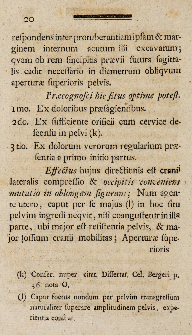 relpondens inter protuberantiamipfam & mar¬ ginem internum acutum ilii excavatum; qvam ob rem fincipitis priEvii futura fagitta- lis - cadit neceflario in diametrum obMqvum aperturae fuperioris pelvis. Fracognqfci hic Jitus opthne potejl. #/ imo. Ex doloribus prtefagientibus. 2do. Ex fiifficiente orificii cum cervice de- fcenfii in pelvi (k). 3 tio. Ex dolorum verorum regularium prte- fentia a primo initio partus* EjfeStus hujus direftionis efl erani* lateralis compreffio & occipitis 'conveniens vmtatio in oblongam figurans; Nam agem te utero, caput per fe majus (1) in hoc litu pelvim ingredi neqvit, nili coangufteturinilla parce, ubi major eft refiftentia pelvis, & ma¬ jor |offium cranii mobilitas; Aperturje fupe¬ rioris (k) Confer, nuper citat. Differtaf. Cei. Bergeri p. 36. nota O. fl) Caput foetus nondum per pelvim transgreffum naturaliter fuperare amplitudinem pelvis, expe¬ rientia conlt at.