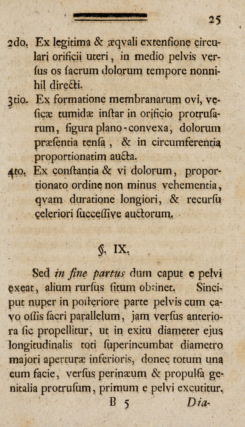 2 do, Ex legitima & afqyali extenfione eircu- lari orificii uteri, iii medio pelvis ver- fus os facrum dolqrum tempore nonni¬ hil direftl , 3tio, Ex formatione membranarum ovi, v?- ficae tumidae inftar in orificio protrufa- rurn, figura plano- convexa, dolorum praeftntia tenfa , & in circumferentia prqportionatim aufta. 4^, Ex conflantia & vi dolorum, propor* rionatq ordine non minus vehementia, qyam duratione longiori, & recurfu Qeleriori fucceffiye auftorum, Sed in fine partm durn caput c pelvi qxeat, aliurn rurfiis fitum obtinet. Sinch put nuper in poderiore parte pelvis cum ca- YQ offis facri parallelum, jam verfus anterio¬ ra fic propellitur j ut in exitu diarneter ejus longitudinalis toti fuperincumbat diametro, majori aperturae inferioris, donec totum una cum facie, yerlus. perinEEum & propulfa ge¬ nitalia protrufum, primum e pelvi excutitur., B 5 D ia-