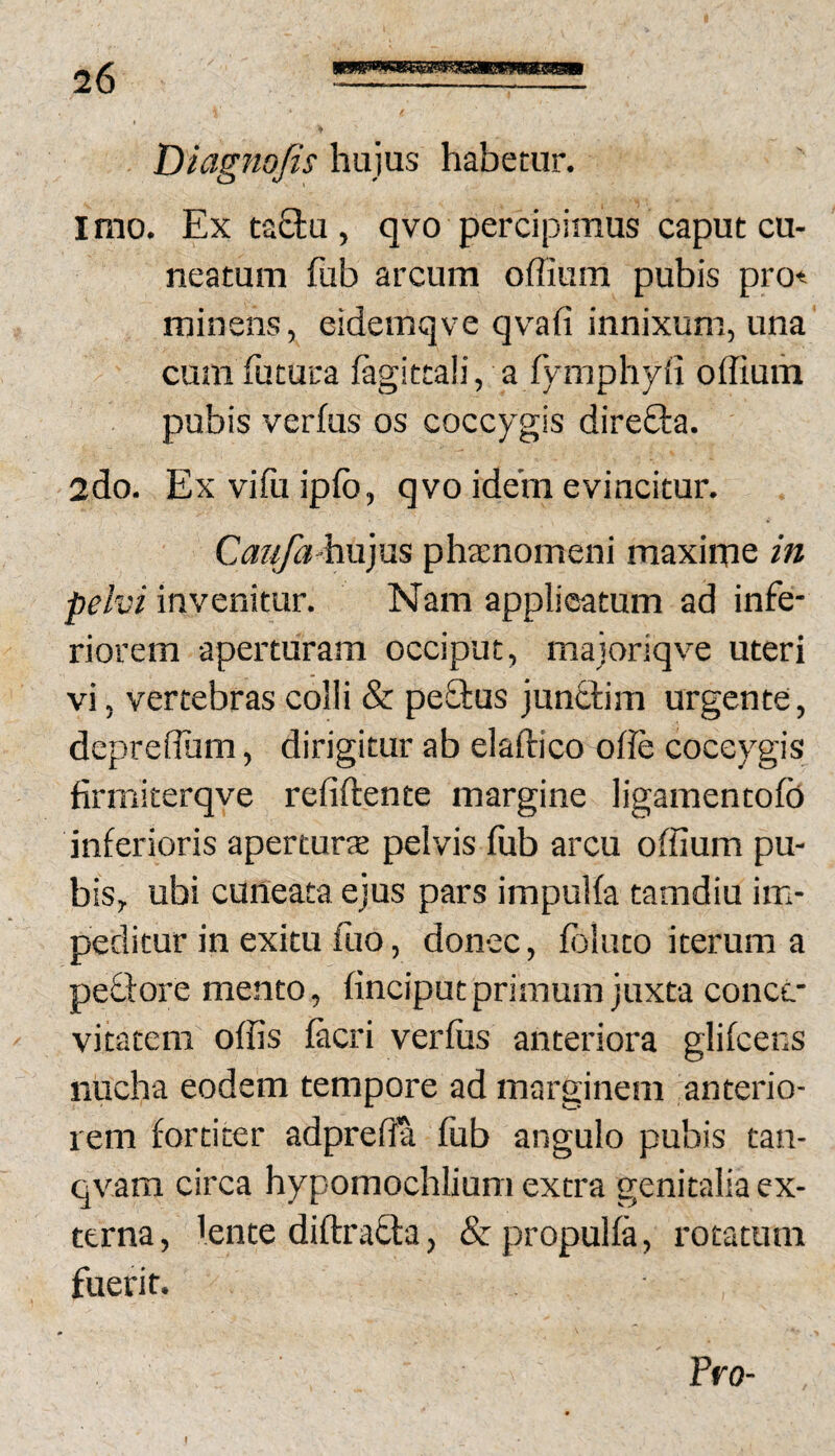 ... Diagnofis hujus habetur. imo. Ex taStu , qvo percipimus caput cu¬ neatum fub arcum offiiim pubis pro* minens, eidemqve qvafi innixum, una cum futura fagittali, a fymphyfi offium pubis verfus os coccygis direOra. 2do. Exviftiipfb, qvo idem evincitur. Caufa-h\i}us phaenomeni maxime in pelvi invenitur. Nam applicatum ad infe¬ riorem aperturam occiput, majoriqve uteri vi, vertebras colli & peftus jun&im urgente, deprelTum, dirigitur ab elaftico olle coccygis firmiterqve refiftente margine ligamentofo inferioris aperturs pelvis fub arcu offium pu¬ bis, ubi cuneata ejus pars impuifa tamdiu im¬ peditur in exitu fuo, donec, folato iterum a peflore mento, finciput primum juxta concc- vitatem offis facri verfus anteriora glifcens nucha eodem tempore ad marginem anterio¬ rem fortiter adpreffa fub angulo pubis tan- qvam circa hypomochlium extra genitalia ex¬ terna , 'ente diftrafta, & propulfa, rotatum fuerit. Pro-