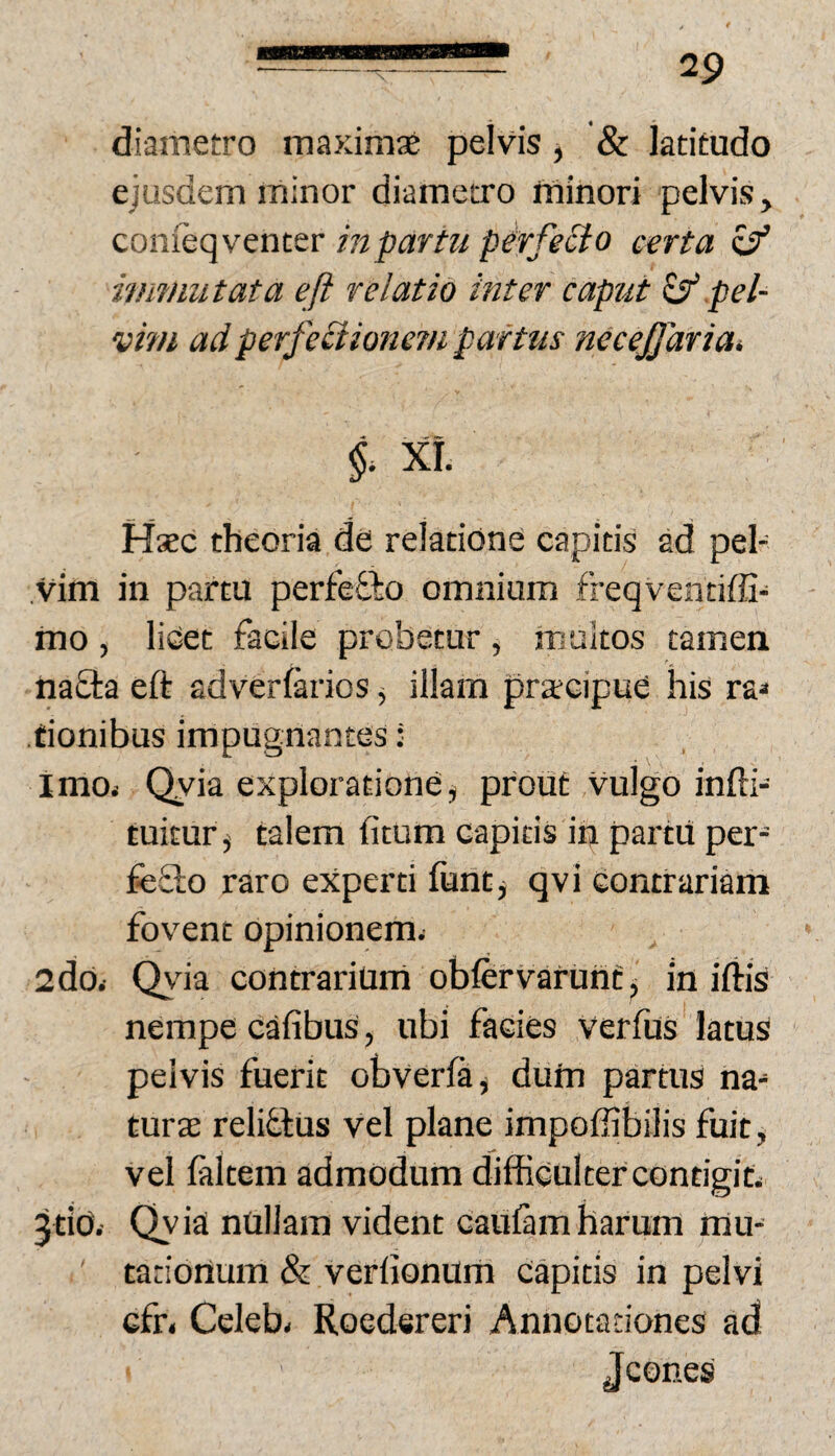diametro maximae pelvis, & latitudo ejusdem minor diametro minori pelvis, conieqventer inpartu pirfecio certa c/ immutata eft relatio inter caput ^ pel¬ vim adperfeciioncTfi partus necejjdriai §. XI. Hsec theoria de relatione capitis ad pel¬ vim in partu perfefto omnium freqventiffi- mo , lidet facile probetur , m altos tamen na£ta eft adverfarios, illam praecipue his ra» tionibus impugnantes: imOi Qyia exploratione^ prout Vulgo infti- tuitur j talem fitum capitis in partii per- feSlo raro experti funtj qvi contrariam fovent opinionem. 2d0< Qvda contrarium obfervarunf j in iftis nempe c^fibus, ubi facies verfus latus pelvis fuerit obverfa^ dum parms na¬ turas relitlus vel plane impoffibilis fuit, vel faltem admodum difficulter contigit. jtiO. Qyia nullam vident caulam harum mu¬ tationum & verdonum capitis in pelvi cfr. Celeb- Roedereri Annotationes ad Jcones