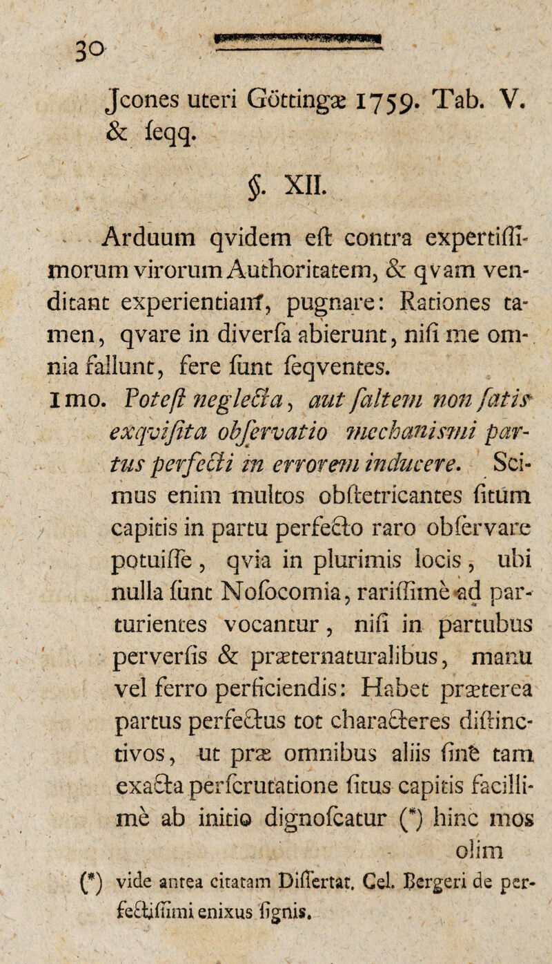 Jcones uteri Gottingse 1759. Tab. V. & feqq. §. XII. Arduum qvidem eft contra expertiffi- morum virorum Authoritatem, & qvam ven¬ ditant experientiairf, pugnare: Rationes ta¬ men , qvare in diverfa abierunt, nifi me om¬ nia fallunt, fere fiint leqventes. I mo. Yotefi iiegleBa, mit faltem non fatis’ exqvifita ohfevvatio 7nechanisnii par¬ tus perfeCli m errorem inducere. Sci¬ mus enim multos obftetricantes fitum capitis in partu perfeflo raro oblervare potuilTe , qvia in plurimis locis , ubi \ nulla liint Nofocomia, rariffime-ad par- * «I turientes vocantur, nifi in partubus perverfis & prsternaturalibus, manu vel ferro perficiendis: Habet prseterea partus perfeQ:us tot charafteres diftinc- tivos, ut prs omnibus aliis finfe tam exa^Sta perfcrutatione fitus capitis facilli¬ me ab initio dignolcatur (*) hinc mos (*) vide antea citatam Differtat, Cei. Bergeri de per- fe£tiliimi enixus lignis.