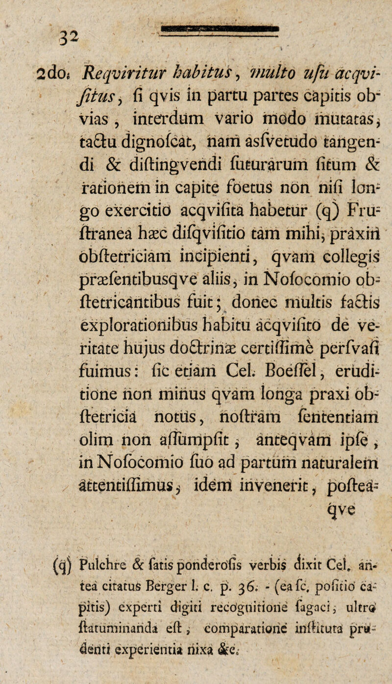 2dOi Reqviritur habitui, multo ufu acqvi- jiius^ fi qvis in partu partes capitis ob¬ vias , interdum Vario hiodo mutatas j ta£tu dignofcat, hamasivetudo tangen¬ di & diftingvendi futurarum fitum & rationem in capite foetus non nifi Ion- go exercitio acqvifita habetur (q) Frm ftranea hxc difqvifitid tam mihi; praxiti obftetriciam indipienti, qvam collegis prtefentibusqve aliis, in Nofocomio ob- fletricantibus fuit; _ donec multis faflis explorationibus habitu acqvifito de ve¬ ritate hujus doflririae certiffime perfvafj fuimus: fic etiam GeL Boefffel, erudi¬ tione riort rhihus qvam longa praxi ob- ftetricia iiotUs, hoftram fententiam olim non afiurripfit j anteqvam ipfe , iri Nofocomio foo ad parturh naturalem attentiffimus j idem irivenerit, poftea- qve fo) Pulchre & fatis ponderofis verbis aixit Cei. ari- tea ciratus Berger I. c. p. 36. - (eafc, polind ca¬ pitis) experti digiti recognitione fagaci, ultro’ ftatuminarida eft , comparatione inllituta pni- denti experientia riixa