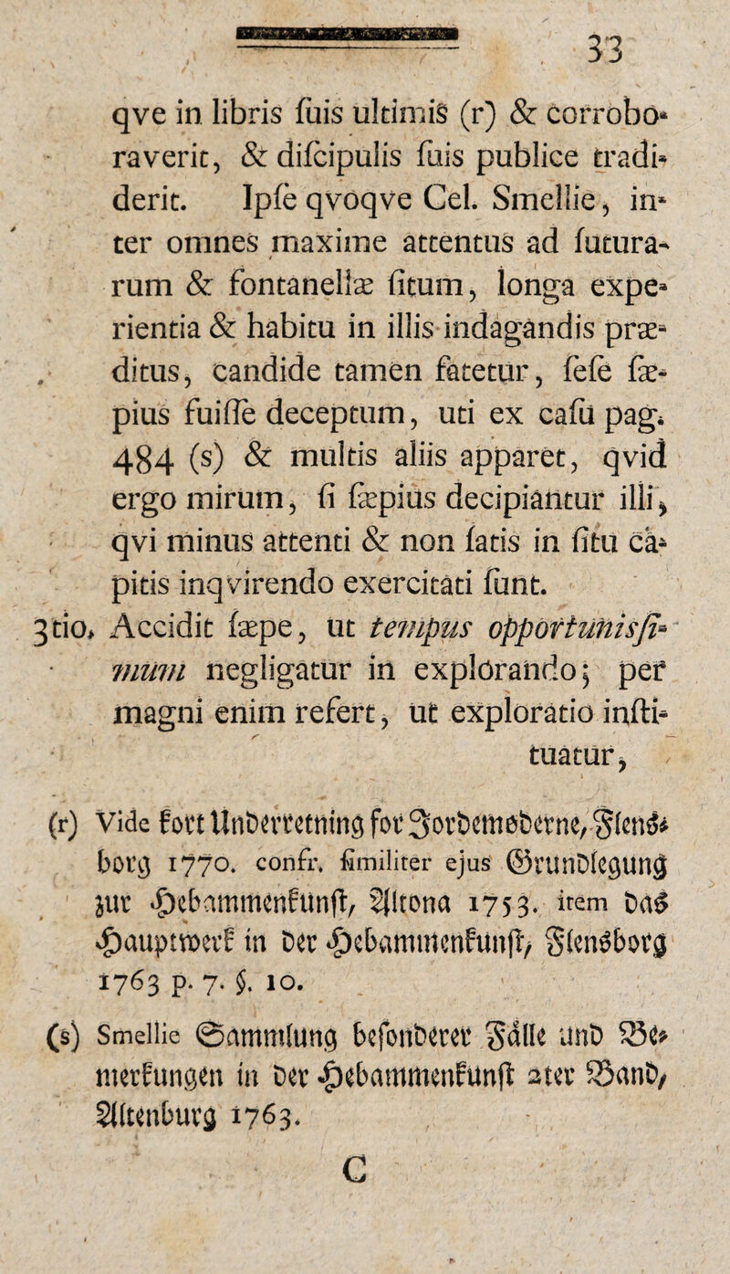 qve in libris fiiis ukimig (r) & corrobo* raverit, &difcipulis fuis publice tradi» derit. Iple qvoqve Cei. Smellie ^ in* ter omnes maxime attentus ad futura» rum & fontanelise fitum, longa expe» rientia & habitu in illis indagandis prat» . ditus, candide tamen fatetur, fefe fe» pius fuilfe deceptum, uti ex cafil pagi 484 (s) & multis aliis apparet, qvid ergo mirum, fi fepius decipiantur illi > qvi minus attenti & non fatis in fitu ca» pitis inqvirendo exercitati funt. 3tio, Accidit fepe, ut tempus opportunisji‘- ?)ium negligatur in explorando; pef magni enim refert j Ut exploratio infti» tuatur^ i (f) Vide fott UnCutctnin^ for 3or&cfnet)rt:nc,-'5(eti^* borg I??©, confr. iimiliter ejuS ©VUnDkguil^ juv •^ebammenfiinft, Slltona 1753. item t)a§ i^aupnx>evf in Drc >^ebanimcnfunff/ Slen^borg 1763 p. 7. §. 10. (s) Smellie 0amm(ung befon&erer Salk unD SQtt ■ jiKtfungcn iii Der ^ebammenfunfl ater ®anD/ SKtenburg 1763. G