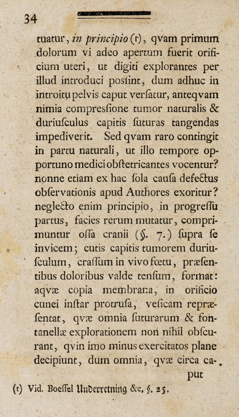 tuatur, /ra principio (f)-, qvam primum dolorum vi adeo apertum fuerit orifi¬ cium uteri, ut digiti explorantes per. illud introduci posfint, dum adhuc in introitu pelvis caput veriatur, anteqvam nimia compresfione tumor naturalis & duriufculus capitis futuras tangendas impediverit. Sed qvam raro contingit in partu naturali, ut illo tempore op¬ portuno medici obftetricantes vocentur? nonne etiam ex hac fola cauia defeftus obfervationis apud Authores exoritur? neglefto enim principio, in progrefiu partus, facies rerum mutatur, compri- , muntur ofla cranii 7.) fupra fe invicem; cutis capitis tumorem duriu- ’ iculum, craflhm in vivo fcetu, pratfen- tibus doloribus valde tenfum, format: aqv3E copia membrana, in orificio cunei inftar protruia, veficam reprte- fentat, qvae omnia futurarum & fon- tanellte explorationem non nihil obfcu- rant, qvin imo minus exercitatos plane decipiunt, dum omnia, qvx circa ca-. put (t) Vid. Boeffel UuOnTCtniiig &C, $.25,