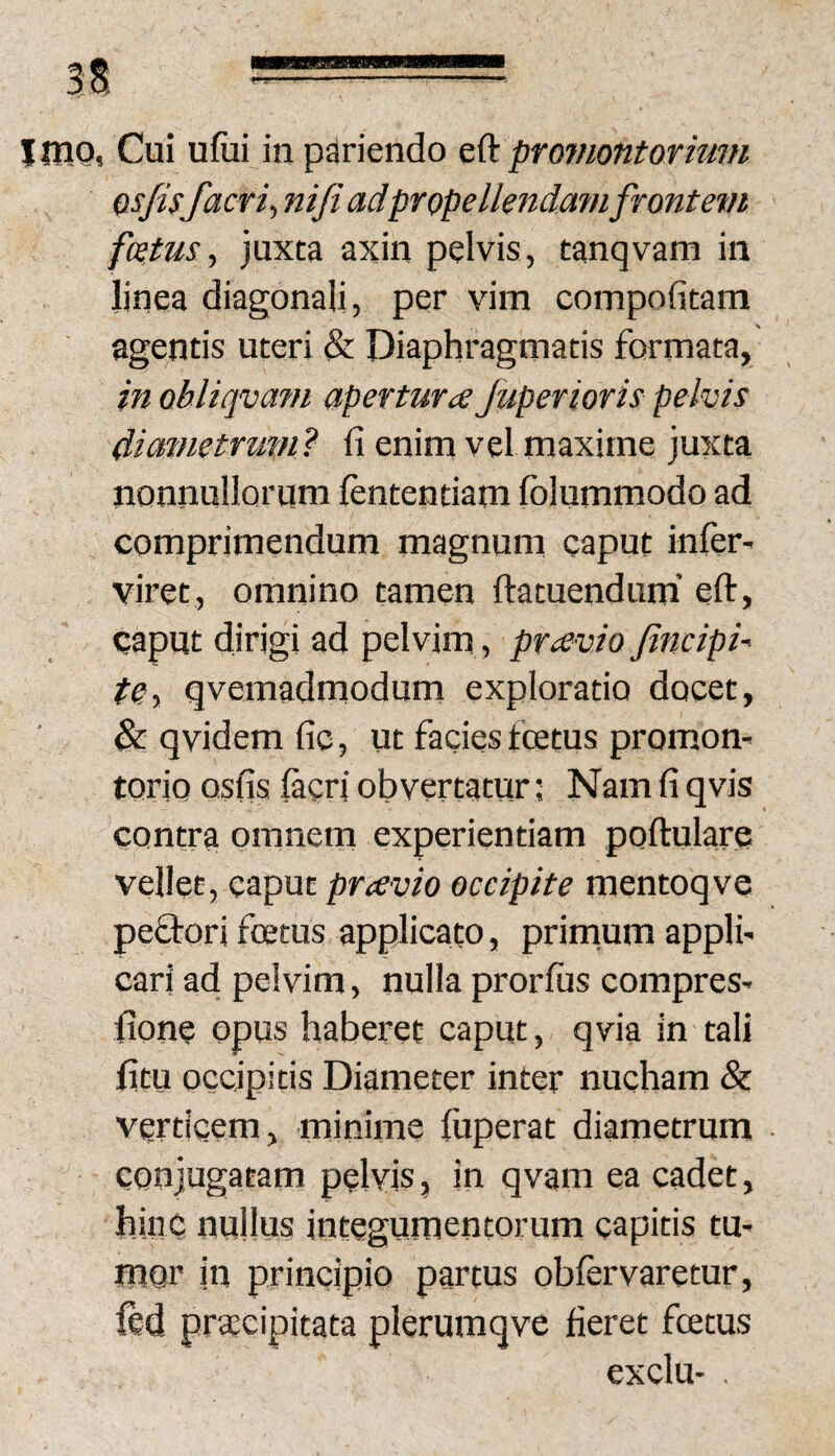 Qs/isfacrit nifi adpropellendamfrontevi fatus, juxta axin pelvis, tanqvam in linea diagonali, per vim compofitam ■ agentis uteri & Diaphragmatis formata, in obliqvam apertura Juperioris pelvis dicnnetrum} fi enim vel maxime juxta nonnullorum lentendam Iblummodo ad comprimendum magnum caput inler- viret, omnino tamen ftatuendum’ eft, caput dirigi ad pelvim, pravio fincipi- teiy qvemadrnodum exploratio docet, & qvidem fic, ut facies fcetus promom torio Qsfis lacri obvertatur; Nam fi qvis contra omnem experientiam poftulare vellet, caput pravio occipite mentoqve peQ-ori fcetus applicato, prirnum applfi cari ad pelvim, nulla prorlus compres^ fione opus haberet caput, qvia in tali fitu occipitis Diameter inter nucham & verticem, minime liiperat diametrum conjugatam pelvis, in qvam ea cadet, hinc nullus integumentorum capitis tU' mon iu principio partus oblervaretur, ftd praecipitata plerumqve fieret fcetus exclu- ,