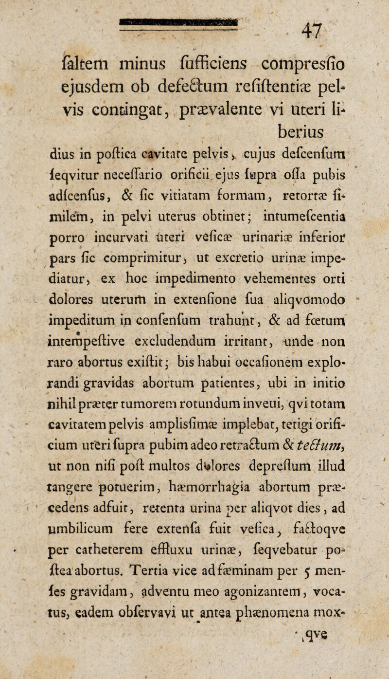 faltem minus fufficiens compresfio ejusdem ob defeStum refiftend^e pel¬ vis contingat, prxvalente vi uteri li¬ berius dius in poftica cavitafc pelvis cujus defcenfum leqvitur neceffario orificii ejus lupra ofia pubis adlcenfus, & fic viriatam formam, retort® fi- milem, in pelvi uterus obtinet; intumefcentia porro incurvati uteri veficae urinariae inferior pars fic comprimitur i ut excrerio urinie impe¬ diatur) ex hoc impedimento vehementes orti dolores utcrurti in extenfione fua aliqvomodo impeditum in confenfum trahunt, & ad fcetum interfjpeftive excludendum irritant, unde non raro abortus exiftit; bis habui occafionem explo¬ randi gravidas abortum patientes, ubi in initio nihil praeter tumorem rotundum inveui, qvi totam cavitatem pelvis amplisfimse implebar, tetigi orifi¬ cium uteri fupra pubim adeo retraflum & teBurit^ ut non nifi pofi: multos d'^lores depreflum illud tangere potuerim, haemorrhagia abortum pree- cedens adfuit, retenta urina per aliqvot dies, ad umbilicum fere exrenfa fuit vefica, fafloqve per catheterem efRuxu urinse, feqvebatur po- ftea abortus. Tertia vice ad feminam per 5 men- les gravidam, adventu meo agonizantem, voca¬ tus, eadem obfervavi ut antea phsenomena mox* ' ^qvs