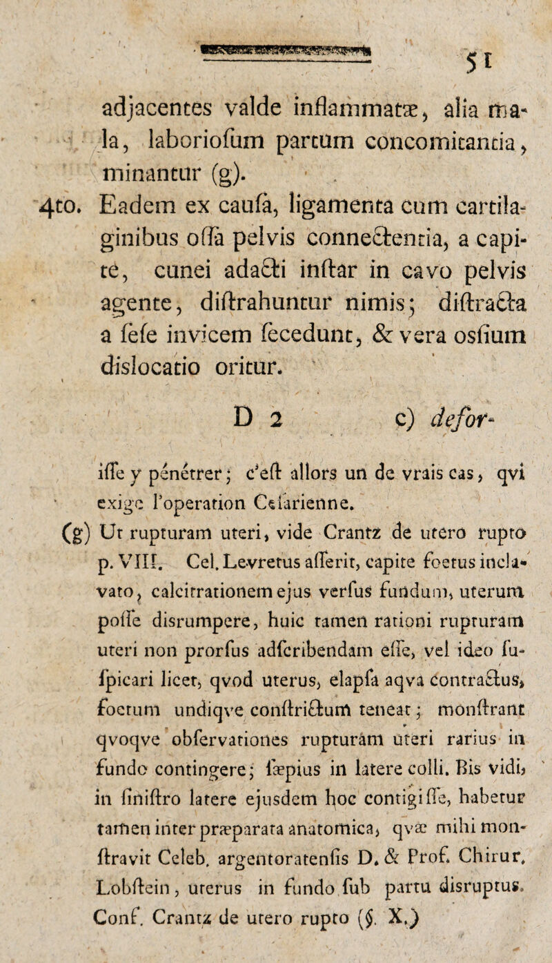 adjacentes valde inflammatae, alia ma¬ la, laboriofum partum concomitantia, minantur (g). 4to. Eadem ex caufa, ligamenta cum cartila¬ ginibus ofla pelvis connectentia, a capi¬ te, cunei adaQ:i inftar in cavo pelvis agente, diflrahuntur nimis; diftrafta a fefe invicem (ecedunt, & vera osfium dislocatio oritur. D 2 c) defof' ifle Y penetrer; c’eft allors un de vrais cas, qvi exige Toperation C^larienne. (g) Ut rupturam uteri, vide Crantz de utero rupto p. Vin. Cel. Levretus aflerit, capite foetus incla* vato, calcirrationemejus verfus fuudum, uterum poffe disrumpere, huic tamen rationi rupturam uteri non prorfus adferibendam eiFc) vel ideo fu- fpicari licet, qvod uterus, elapfa aqva contraSus, foetum undiqve conftriftunv teneat; raoiiftrant w qvoqve obrervationes rupturam uteri rarius in fundo contingere; faepius iii ktere colli. Bis vidi? in finiftro latere ejusdem hoc contigifie, habetur tamen inter prjcparata anatomica, qvac mihi mon- ftravit Ccleb. argentoratenlis D*& Prof Chirur, Lohflein, uterus in fundo fub partu disruptus. Conf, Cranu de utero rupto [§. X,)