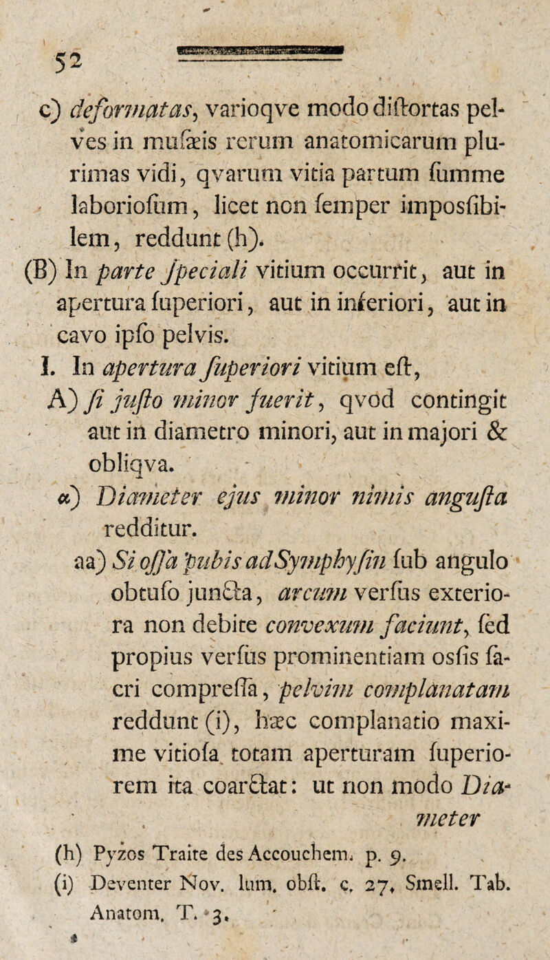 c) deformatas^ varioqve modo diftortas pel¬ ves in mufeis rerum anatomicarum plu¬ rimas vidi, qvaruni vitia partum lumme ' laborioliim, licet non femper imposfibi- lem, reddunt (h). (B)in parte Jpeciali vitium occurrit, aut in apertura fuperiori, aut in in^eriori, aut in cavo ipfo pelvis. 1. In apertura fuperiori vitium eft, K) fi jufto minor juerit, qvod contingit • aut in diametro minori, aut in majori & obliqva. • «) Diameter e fis minor nimis angufta redditur. aa) Si ofia 'pubis adSymphyfin fub angulo obtufo jun£la, arcum verius exterio¬ ra non debite convexum faciunty fed propius verius prominentiam oslis la- cri comprelTa, pelvim complanatam reddunt (i), hsc complanatio maxi¬ me vitiola. totam aperturam luperio- rem ita coarftat: ut non modo Dia‘ ■ , meter (h) Pyzos Traite des Accouchcm. p. 9. (i) Deventer Nov. Ium. obft. g, 27» Smell. Tab. Anatom, T**3, i