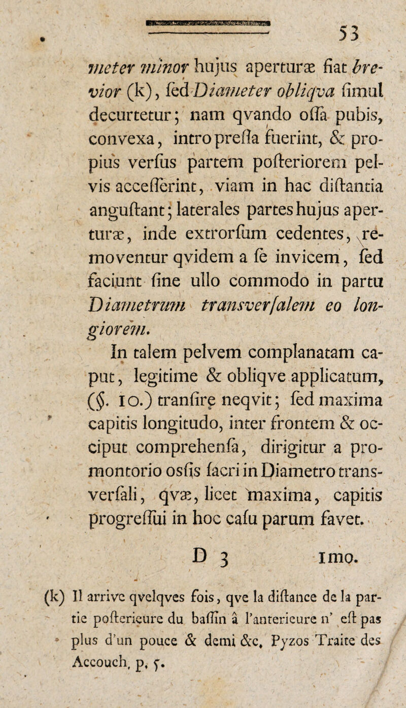 vieter ?nmor hujus aperturse fiat bre¬ vior (k), {aA Diameter oblicjva fimul decurtetur; nam qvando ofla pubis, convexa, intro prefla fuerint, & pro¬ pius verfiis partem pofireriorem pel¬ vis acceflerint, viam in hac diftantia anguftant; laterales partes hujus aper¬ turae , inde extrorfum cedentes, .re¬ moventur qvidem a fe invicem , ied faciunt fine ullo commodo in partu T)iametrum transverfalem eo lon¬ giorem. In talem pelvem complanatam ca¬ put , legitime & obliqve applicatum, ($• IO.) tranfire neqvit; Ied maxima capitis longitudo, inter frontem & oc¬ ciput comprehenfa, dirigitur a pro¬ montorio osfis facri in Diametro trans- verfali, qvae, licet 'maxima, capitis • ■ progrelTui in hoc calu parum favet. • D 3 imo. (k) 11 arrivc qvelqves fois, qve la diftance de Ia par¬ tio poftericure du baffin a rantericure n’ eft pas > plus d’un pouce & demi &c, Pjzos Traite des Accouch. p, 5-.