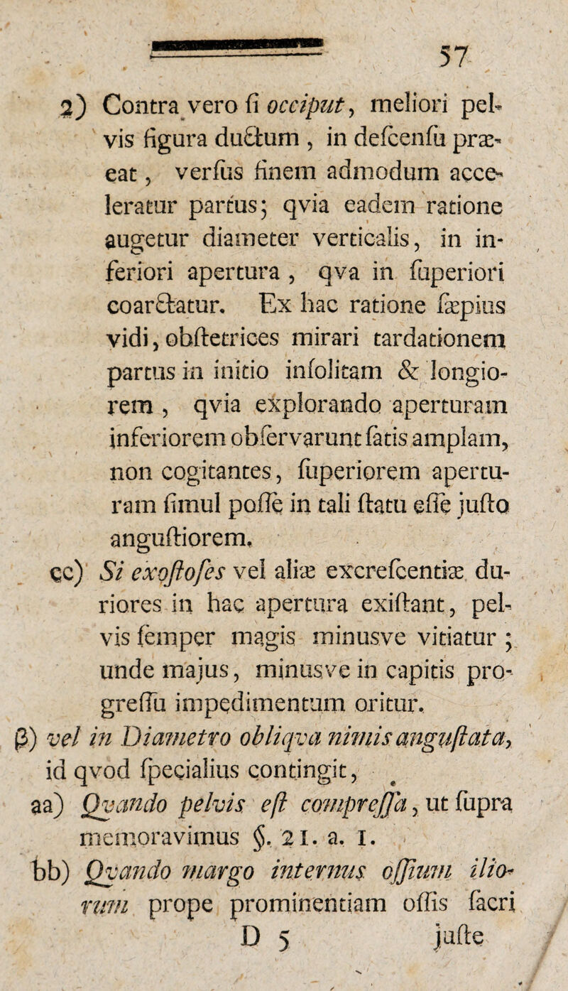 2) Contra vero fi , meliori pel* vis figura duStum , in defcenfii praC’ eat, verfiis finem admodum acce¬ leratur partus; qvia eadem ratione augetur diameter verticalis, in in¬ feriori apertura , qva in fuperiori coarftatur. Ex hac ratione fepiiis vidi, obftetrices mirari tardationem partus in initio infolitam & longio¬ rem , qvia explorando aperturam inferiorem obfervarunt fetis amplam, non cogitantes, fiiperiorem apertu¬ ram fimul pofie in tali ftatu efle julto anguftiorem, cc) Si exoftofes vel aliie excrefeentite du¬ riores in hac apertura exiftant, pel¬ vis femper magis minusve vitiatur ; unde majus, minusve in capitis pro- grefiu impedimentum oritur. (3) vel in Diametro obliqva nwiis anguftata, id qvod fpecialius contingit, aa) Qvcmdo pelvis e fi comprejja, ut fiipra memoravimus §, 21. a. l. bb) Qvando ?nargo intermis. ojjtum ili(h riivi prope prominentiam oflis fecri D 5 Jafte