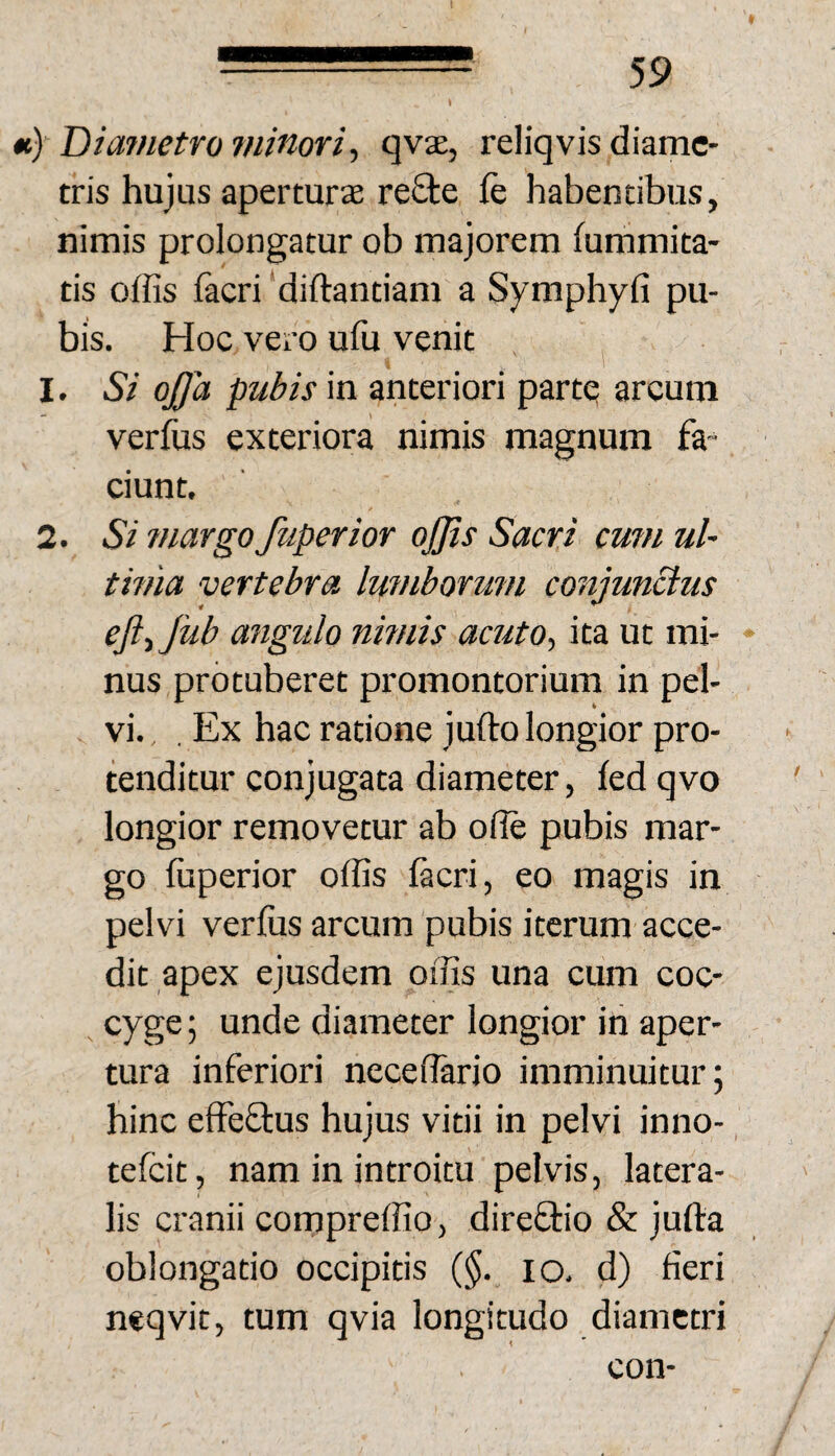 «) Diametro minori^ qvae, reliqvis diame¬ tris hujus aper turee re£te fe habentibus, nimis prolongatur ob majorem fummita- tis offis facri ‘diftantiam a Symphyfi pu¬ bis. Hoc vero uffi venit 1. Si ojja pubis in anteriori parte arcum verfus exteriora nimis magnum fa¬ ciunt. / 2. Si ?nargo fuperior offis Sacri cum uU tmia vertebra Iwnborum conjunctus efttjiib angulo nmiis acuto-, ita ut mi- ♦ nus protuberet promontorium in pel¬ vi. , , Ex hac ratione jufto longior pro¬ tenditur conjugata diameter, fedqvo longior removetur ab ofle pubis mar¬ go fuperior offis facri, eo magis in pelvi verfus arcum pubis iterum acce¬ dit apex ejusdem offis una cum coc¬ cyge ; unde diameter longior in aper¬ tura inferiori neceffario imminuitur; hinc effeftus hujus vitii in pelvi inno-, tefeit, nam in introitu pelvis, latera¬ lis cranii cornpreffio, direftio & jufta oblongatio occipitis (§. lo. d) fieri neqvit, tum qvia longitudo diametri con-