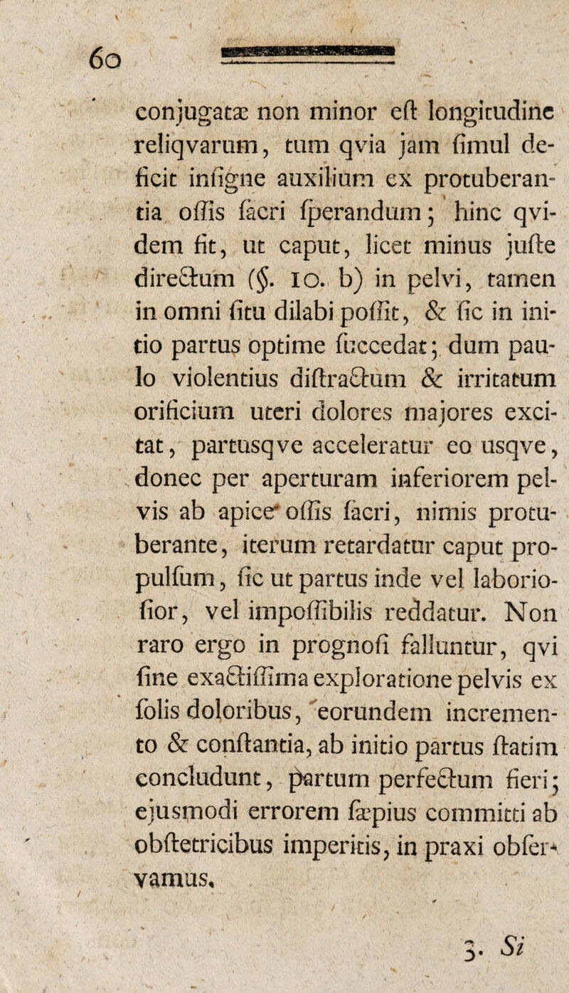 conjugatae non minor eft longitudine reliqvarum, tum qvia jam fimul de¬ ficit infigne auxilium ex protuberan¬ tia offis (acri (perandum; hinc qvi- dem fit, ut caput, licet minus jufte direStum (§. lo. b) in pelvi, tamen in omni fitu dilabi poffit, & fic in ini¬ tio partus optime fuccedat; dum pau¬ lo violentius diftra£tum & irritatum orificium uteri dolores majores exci¬ tat, partusqve acceleratur eo usqve, donec per aperturam inferiorem pel¬ vis ab apice*offis (acri, nimis protu¬ berante, iterum retardatur caput pro- pulfum, fic ut partus inde vel laborio- fior, vel impoffibilis reddatur. Non raro ergo in prognofi falluntur, qvi fine exafliffima exploratione pelvis ex (olis doloribus, eorundem incremen¬ to & conflantia, ab initio partus flatira concludunt, ^rtum perfeftum fieri; ejusrnodi errorem (a*pius committi ab obfletricibus imperitis, in praxi obfer* vamus. 3. Si
