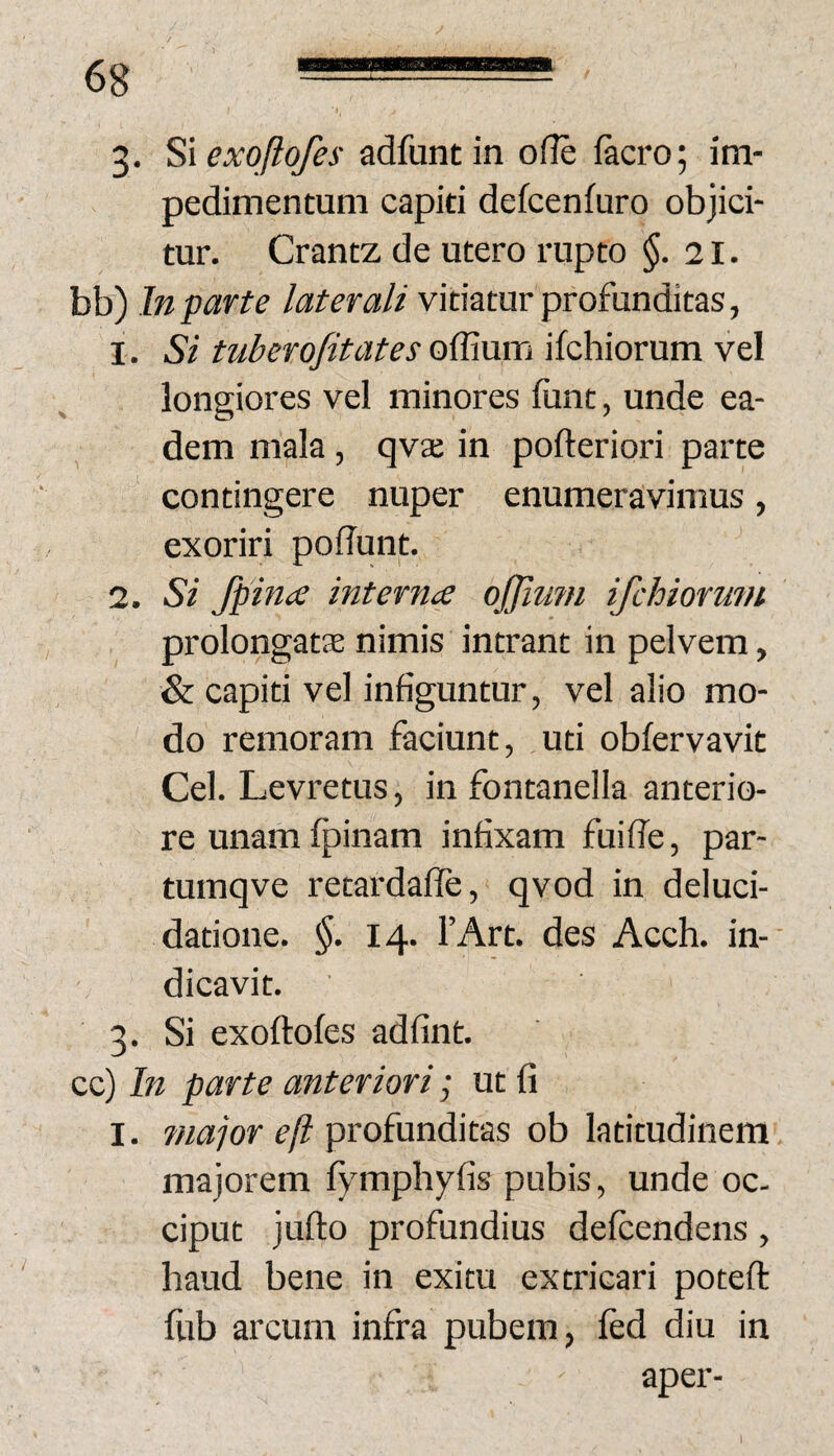 ro pedimentum capiti defcenfuro objici¬ tur. Crantz de utero rupto $.21. bb) In parte laterali vitiatur profunditas, 1. Si tuberofitates offium ifchiorum vel longiores vel minores fiint, unde ea¬ dem mala, qva; in pofteriori parte contingere nuper enumeravimus, exoriri poflunt. 2. Si fpince interna ojjimn ifchioruin prolongata nimis intrant in pelvem, & capiti vel infiguntur, vel alio mo¬ do remoram faciunt, ,uti obfervavit Cei. Levretus, in fontanella anterio¬ re unam fpinam infixam fuilTe, par- tumqve retardaffe, qvod in deluci- datione. §. 14. TArt. des Acch. in¬ dicavit. . Si exoftofes adfint. cc) In parte anteriori • ut fi I. maior eft profunditas ob latitudinem majorem fymphyfis pubis, unde oc¬ ciput jufto profundius defcendens, haud bene in exitu extricari poteft fub arcum infra pubem, fed diu in aper-